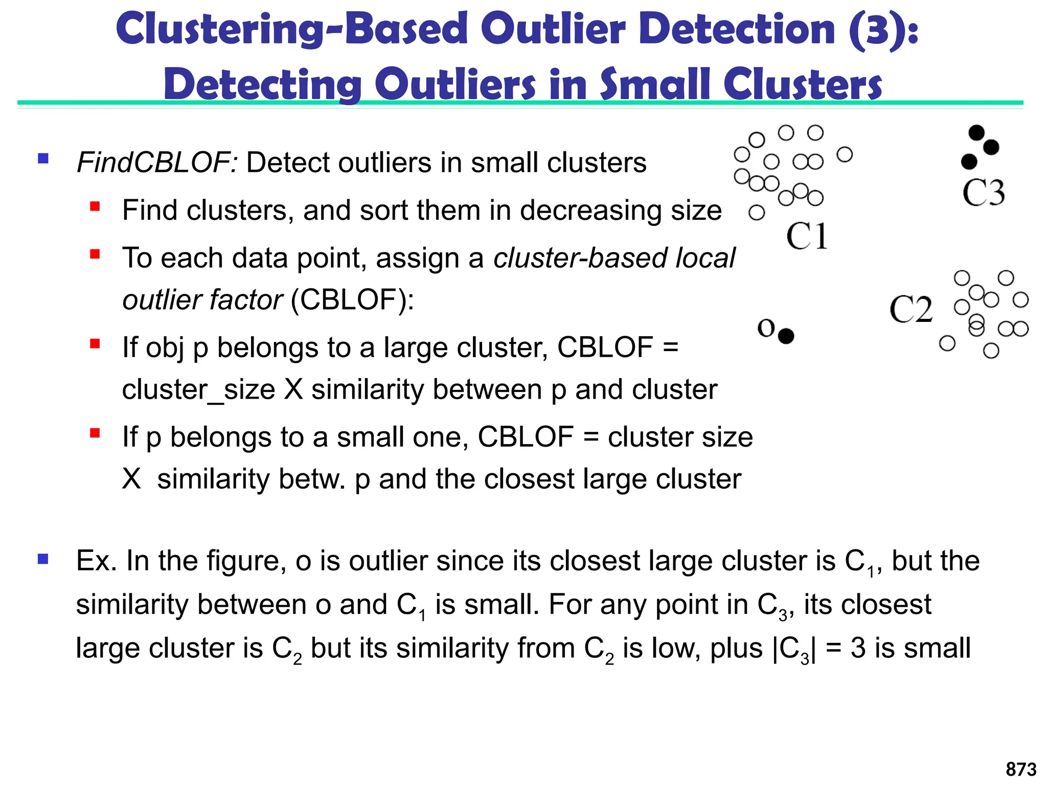  FindCBLOF: Detect outliers in small clusters
 Find clusters, and sort them in decreasing size
 To each data point, assign a cluster-based local
outlier factor (CBLOF):
 If obj p belongs to a large cluster, CBLOF =
cluster_size X similarity between p and cluster
 If p belongs to a small one, CBLOF = cluster size
X similarity betw. p and the closest large cluster
873
Clustering-Based Outlier Detection (3):
Detecting Outliers in Small Clusters
 Ex. In the figure, o is outlier since its closest large cluster is C1, but the
similarity between o and C1 is small. For any point in C3, its closest
large cluster is C2 but its similarity from C2 is low, plus |C3| = 3 is small
 