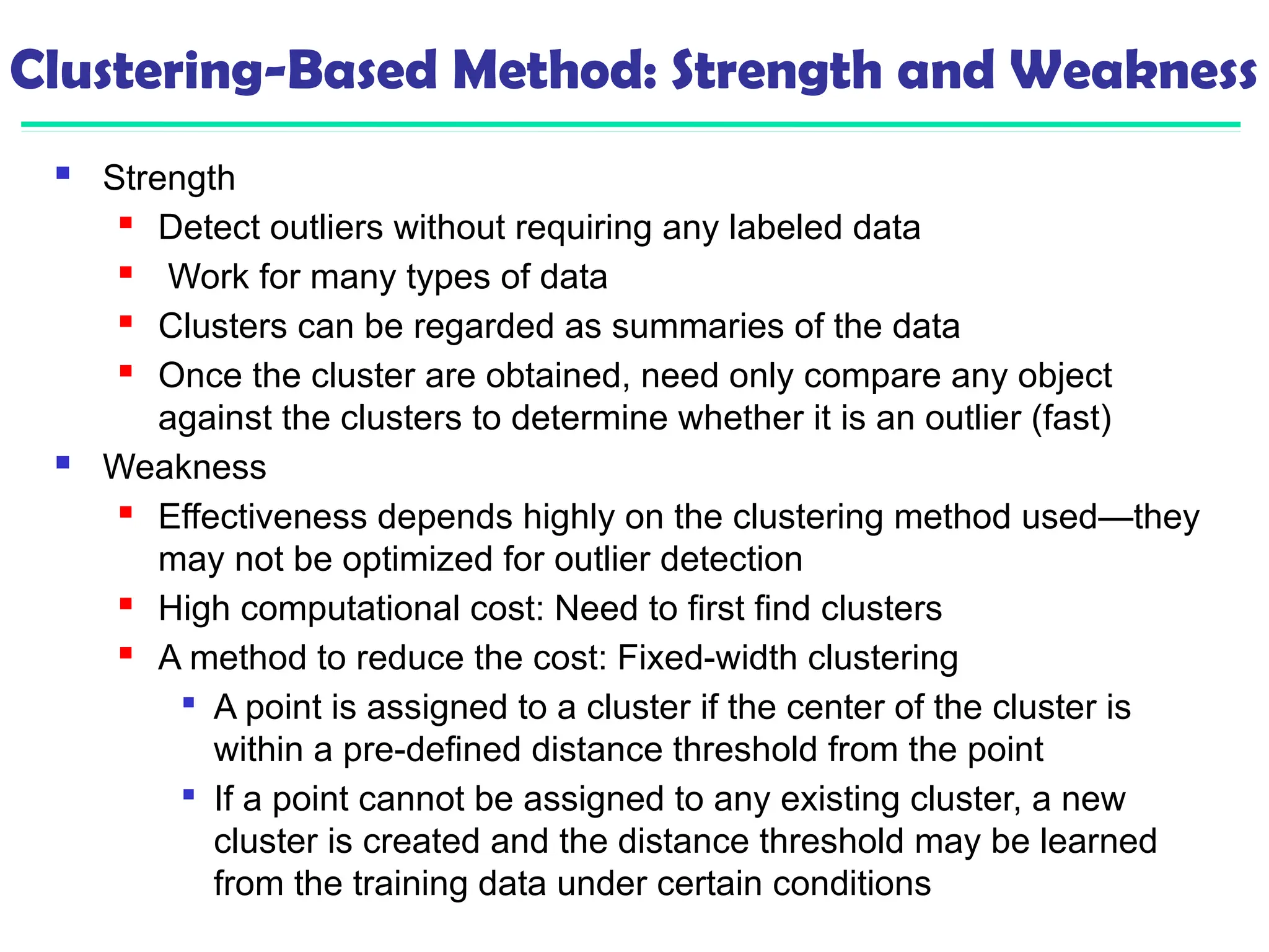 Clustering-Based Method: Strength and Weakness
 Strength
 Detect outliers without requiring any labeled data
 Work for many types of data
 Clusters can be regarded as summaries of the data
 Once the cluster are obtained, need only compare any object
against the clusters to determine whether it is an outlier (fast)
 Weakness
 Effectiveness depends highly on the clustering method used—they
may not be optimized for outlier detection
 High computational cost: Need to first find clusters
 A method to reduce the cost: Fixed-width clustering

A point is assigned to a cluster if the center of the cluster is
within a pre-defined distance threshold from the point

If a point cannot be assigned to any existing cluster, a new
cluster is created and the distance threshold may be learned
from the training data under certain conditions
 