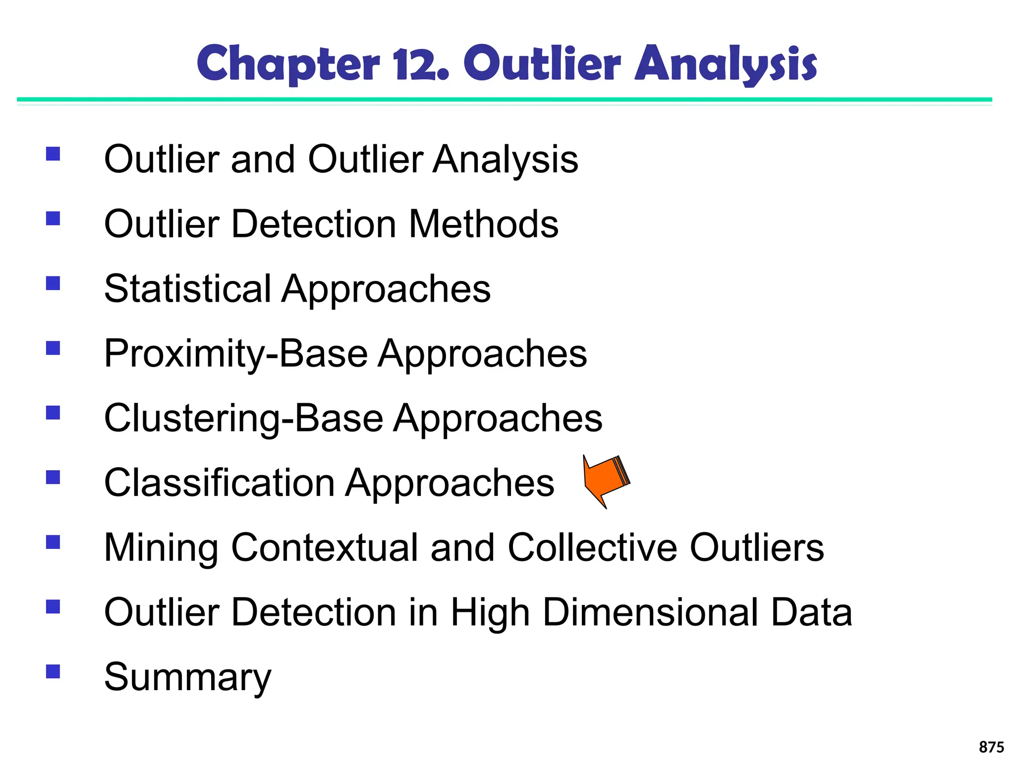875
Chapter 12. Outlier Analysis
 Outlier and Outlier Analysis
 Outlier Detection Methods
 Statistical Approaches
 Proximity-Base Approaches
 Clustering-Base Approaches
 Classification Approaches
 Mining Contextual and Collective Outliers
 Outlier Detection in High Dimensional Data
 Summary
 