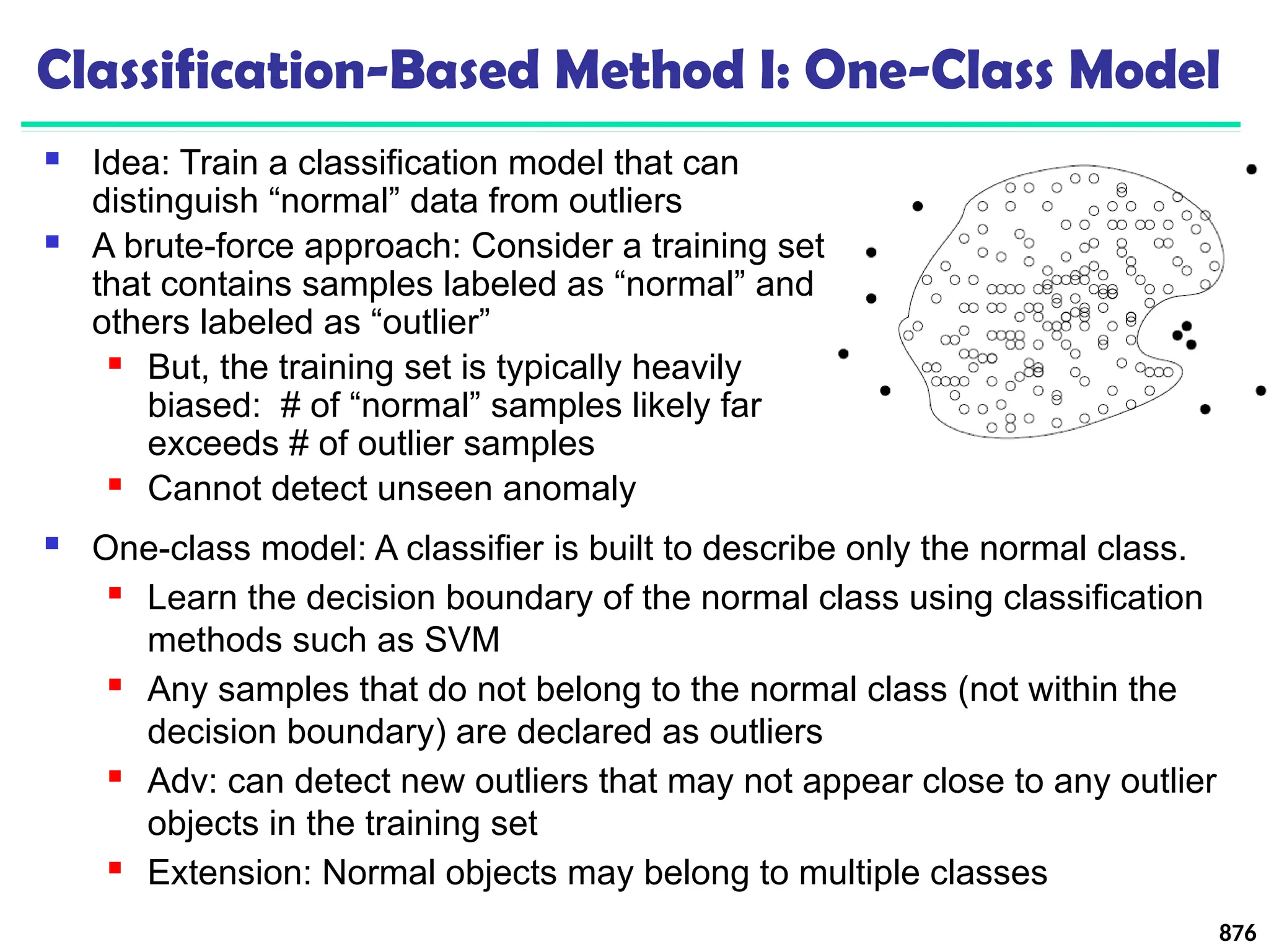 Classification-Based Method I: One-Class Model
 Idea: Train a classification model that can
distinguish “normal” data from outliers
 A brute-force approach: Consider a training set
that contains samples labeled as “normal” and
others labeled as “outlier”
 But, the training set is typically heavily
biased: # of “normal” samples likely far
exceeds # of outlier samples
 Cannot detect unseen anomaly
876
 One-class model: A classifier is built to describe only the normal class.
 Learn the decision boundary of the normal class using classification
methods such as SVM
 Any samples that do not belong to the normal class (not within the
decision boundary) are declared as outliers
 Adv: can detect new outliers that may not appear close to any outlier
objects in the training set
 Extension: Normal objects may belong to multiple classes
 
