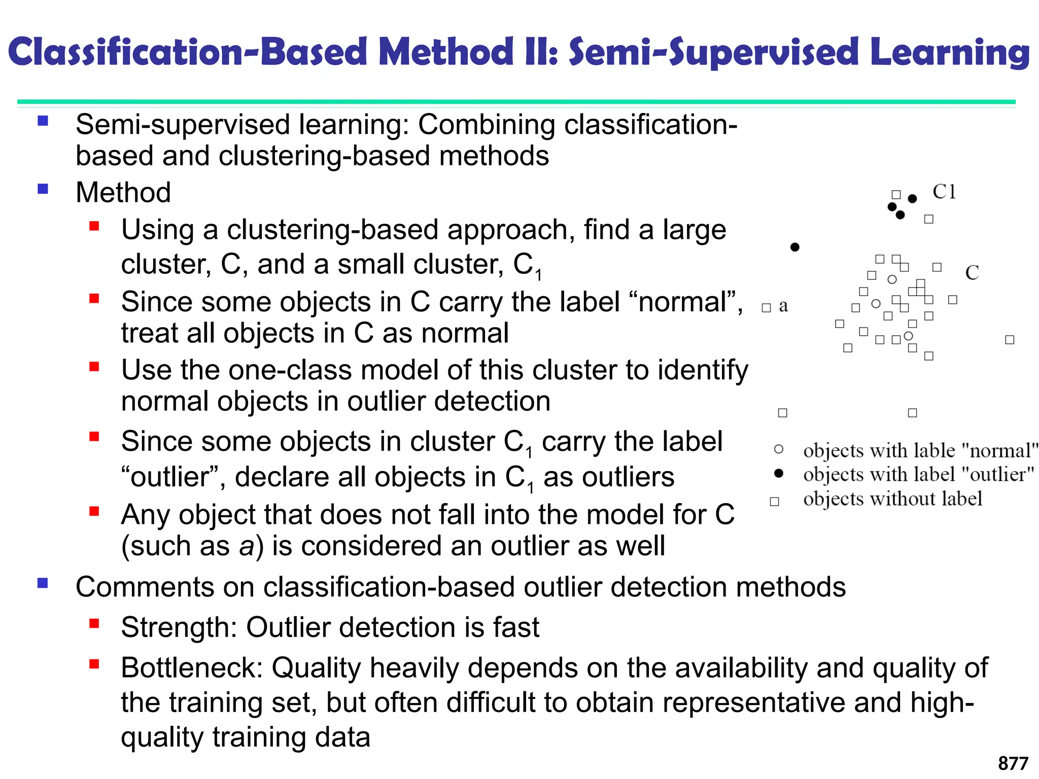 Classification-Based Method II: Semi-Supervised Learning
 Semi-supervised learning: Combining classification-
based and clustering-based methods
 Method
 Using a clustering-based approach, find a large
cluster, C, and a small cluster, C1
 Since some objects in C carry the label “normal”,
treat all objects in C as normal
 Use the one-class model of this cluster to identify
normal objects in outlier detection

Since some objects in cluster C1 carry the label
“outlier”, declare all objects in C1 as outliers
 Any object that does not fall into the model for C
(such as a) is considered an outlier as well
877
 Comments on classification-based outlier detection methods
 Strength: Outlier detection is fast
 Bottleneck: Quality heavily depends on the availability and quality of
the training set, but often difficult to obtain representative and high-
quality training data
 