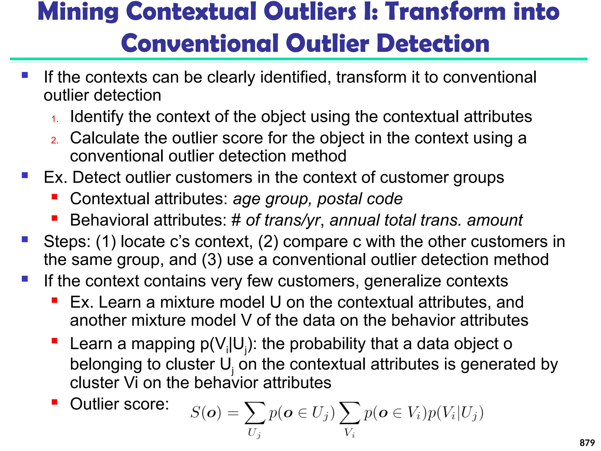Mining Contextual Outliers I: Transform into
Conventional Outlier Detection
 If the contexts can be clearly identified, transform it to conventional
outlier detection
1. Identify the context of the object using the contextual attributes
2. Calculate the outlier score for the object in the context using a
conventional outlier detection method
 Ex. Detect outlier customers in the context of customer groups
 Contextual attributes: age group, postal code
 Behavioral attributes: # of trans/yr, annual total trans. amount
 Steps: (1) locate c’s context, (2) compare c with the other customers in
the same group, and (3) use a conventional outlier detection method
 If the context contains very few customers, generalize contexts
 Ex. Learn a mixture model U on the contextual attributes, and
another mixture model V of the data on the behavior attributes

Learn a mapping p(Vi|Uj): the probability that a data object o
belonging to cluster Uj on the contextual attributes is generated by
cluster Vi on the behavior attributes
 Outlier score:
879
 
