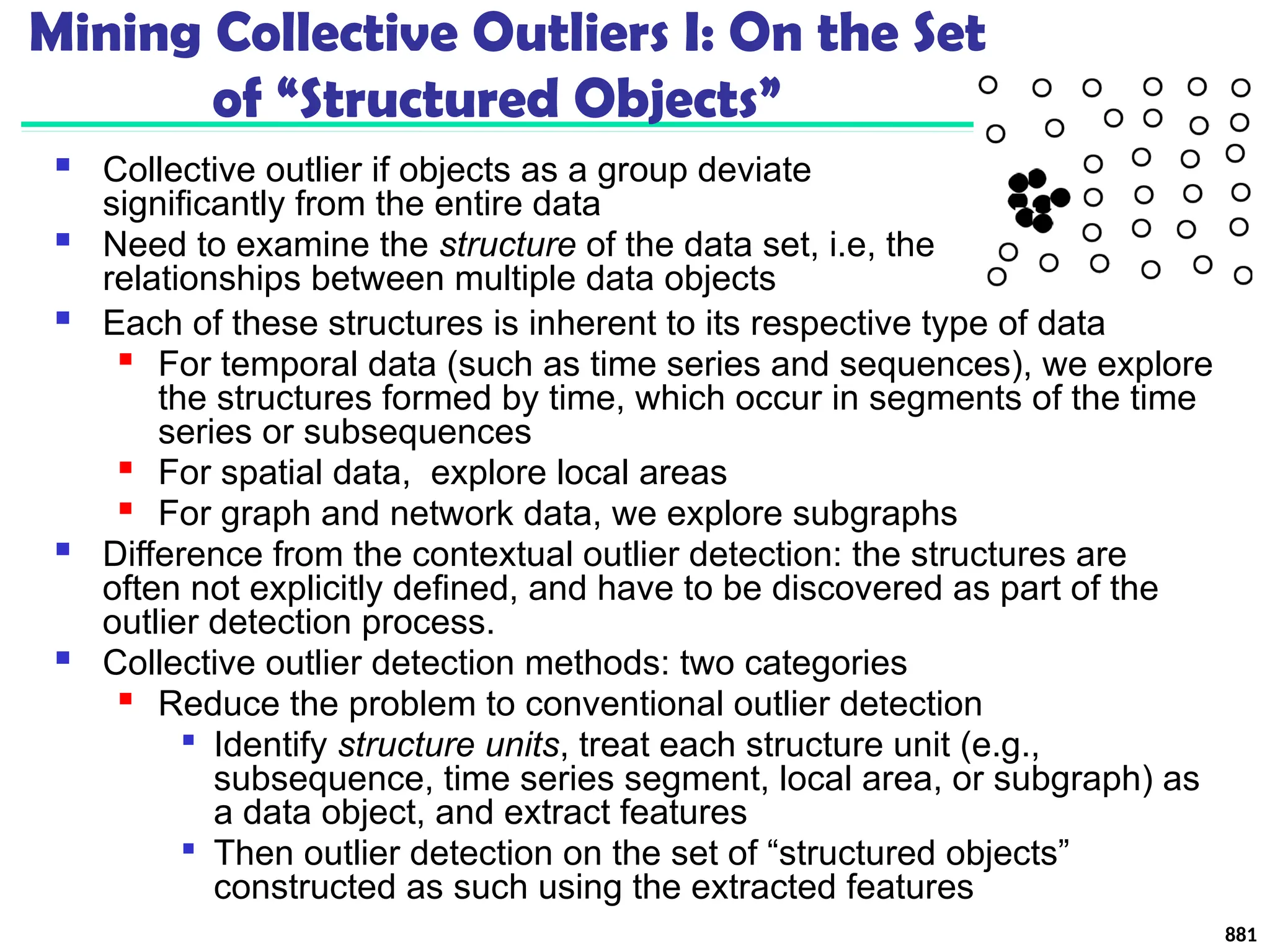 Mining Collective Outliers I: On the Set
of “Structured Objects”
 Collective outlier if objects as a group deviate
significantly from the entire data
 Need to examine the structure of the data set, i.e, the
relationships between multiple data objects
881
 Each of these structures is inherent to its respective type of data

For temporal data (such as time series and sequences), we explore
the structures formed by time, which occur in segments of the time
series or subsequences

For spatial data, explore local areas

For graph and network data, we explore subgraphs
 Difference from the contextual outlier detection: the structures are
often not explicitly defined, and have to be discovered as part of the
outlier detection process.
 Collective outlier detection methods: two categories

Reduce the problem to conventional outlier detection

Identify structure units, treat each structure unit (e.g.,
subsequence, time series segment, local area, or subgraph) as
a data object, and extract features

Then outlier detection on the set of “structured objects”
constructed as such using the extracted features
 