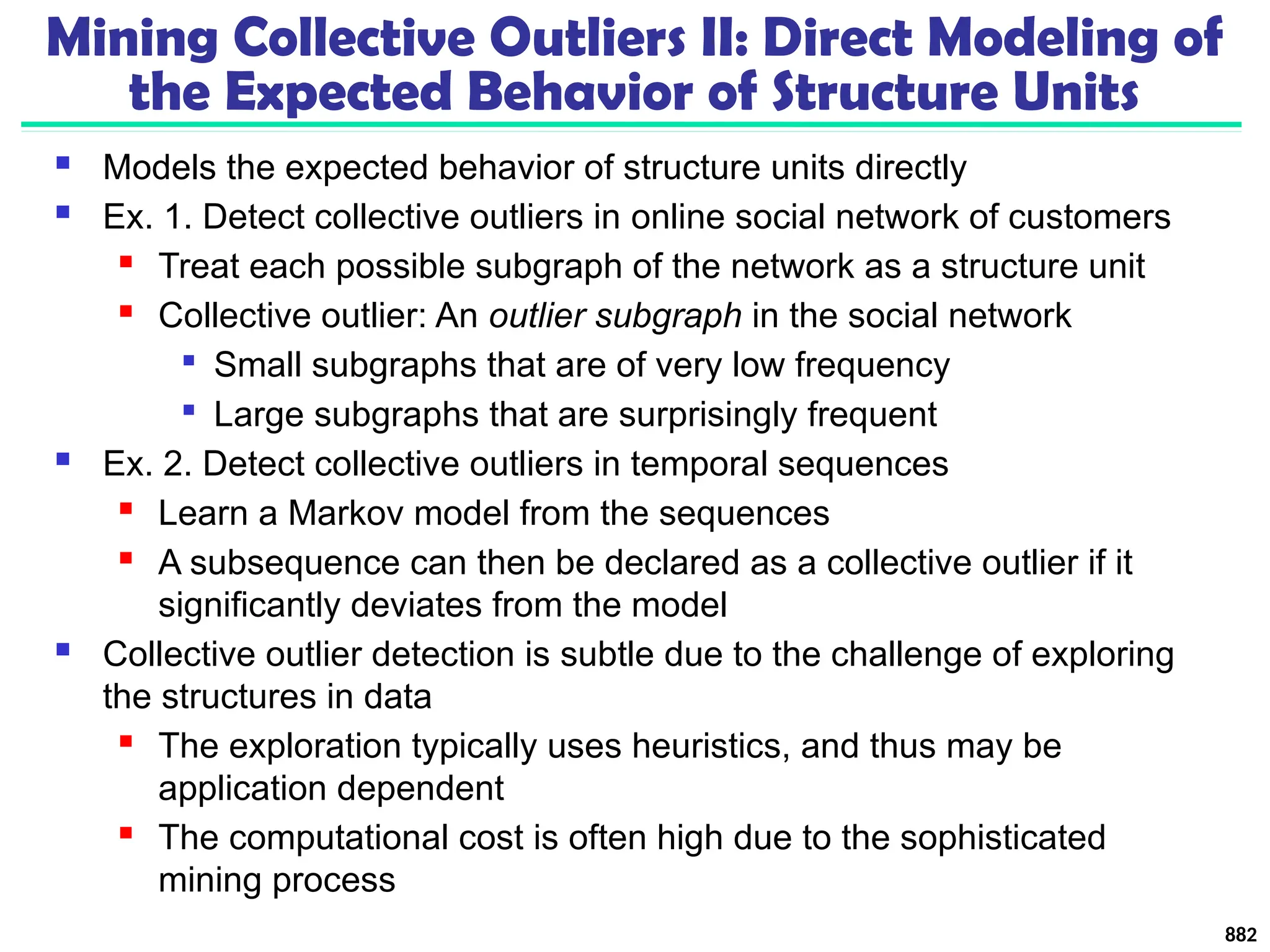 Mining Collective Outliers II: Direct Modeling of
the Expected Behavior of Structure Units
 Models the expected behavior of structure units directly
 Ex. 1. Detect collective outliers in online social network of customers
 Treat each possible subgraph of the network as a structure unit
 Collective outlier: An outlier subgraph in the social network

Small subgraphs that are of very low frequency

Large subgraphs that are surprisingly frequent
 Ex. 2. Detect collective outliers in temporal sequences
 Learn a Markov model from the sequences
 A subsequence can then be declared as a collective outlier if it
significantly deviates from the model
 Collective outlier detection is subtle due to the challenge of exploring
the structures in data
 The exploration typically uses heuristics, and thus may be
application dependent
 The computational cost is often high due to the sophisticated
mining process
882
 