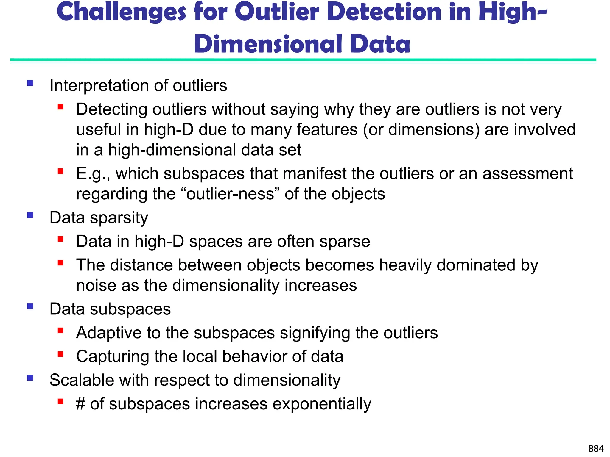 Challenges for Outlier Detection in High-
Dimensional Data
 Interpretation of outliers
 Detecting outliers without saying why they are outliers is not very
useful in high-D due to many features (or dimensions) are involved
in a high-dimensional data set
 E.g., which subspaces that manifest the outliers or an assessment
regarding the “outlier-ness” of the objects
 Data sparsity
 Data in high-D spaces are often sparse
 The distance between objects becomes heavily dominated by
noise as the dimensionality increases
 Data subspaces
 Adaptive to the subspaces signifying the outliers
 Capturing the local behavior of data
 Scalable with respect to dimensionality
 # of subspaces increases exponentially
884
 