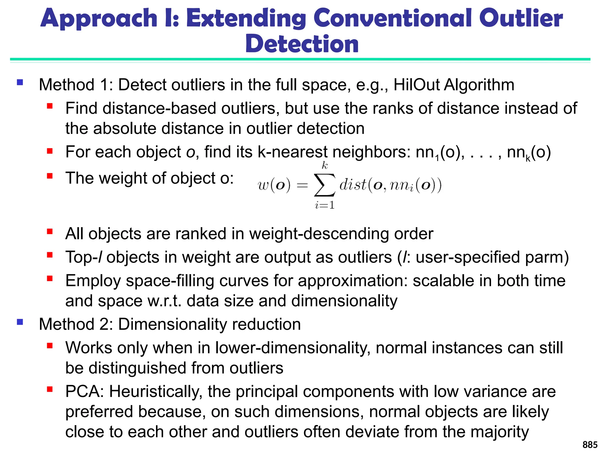 Approach I: Extending Conventional Outlier
Detection
 Method 1: Detect outliers in the full space, e.g., HilOut Algorithm
 Find distance-based outliers, but use the ranks of distance instead of
the absolute distance in outlier detection
 For each object o, find its k-nearest neighbors: nn1(o), . . . , nnk(o)
 The weight of object o:
 All objects are ranked in weight-descending order
 Top-l objects in weight are output as outliers (l: user-specified parm)
 Employ space-filling curves for approximation: scalable in both time
and space w.r.t. data size and dimensionality
 Method 2: Dimensionality reduction
 Works only when in lower-dimensionality, normal instances can still
be distinguished from outliers
 PCA: Heuristically, the principal components with low variance are
preferred because, on such dimensions, normal objects are likely
close to each other and outliers often deviate from the majority
885
 