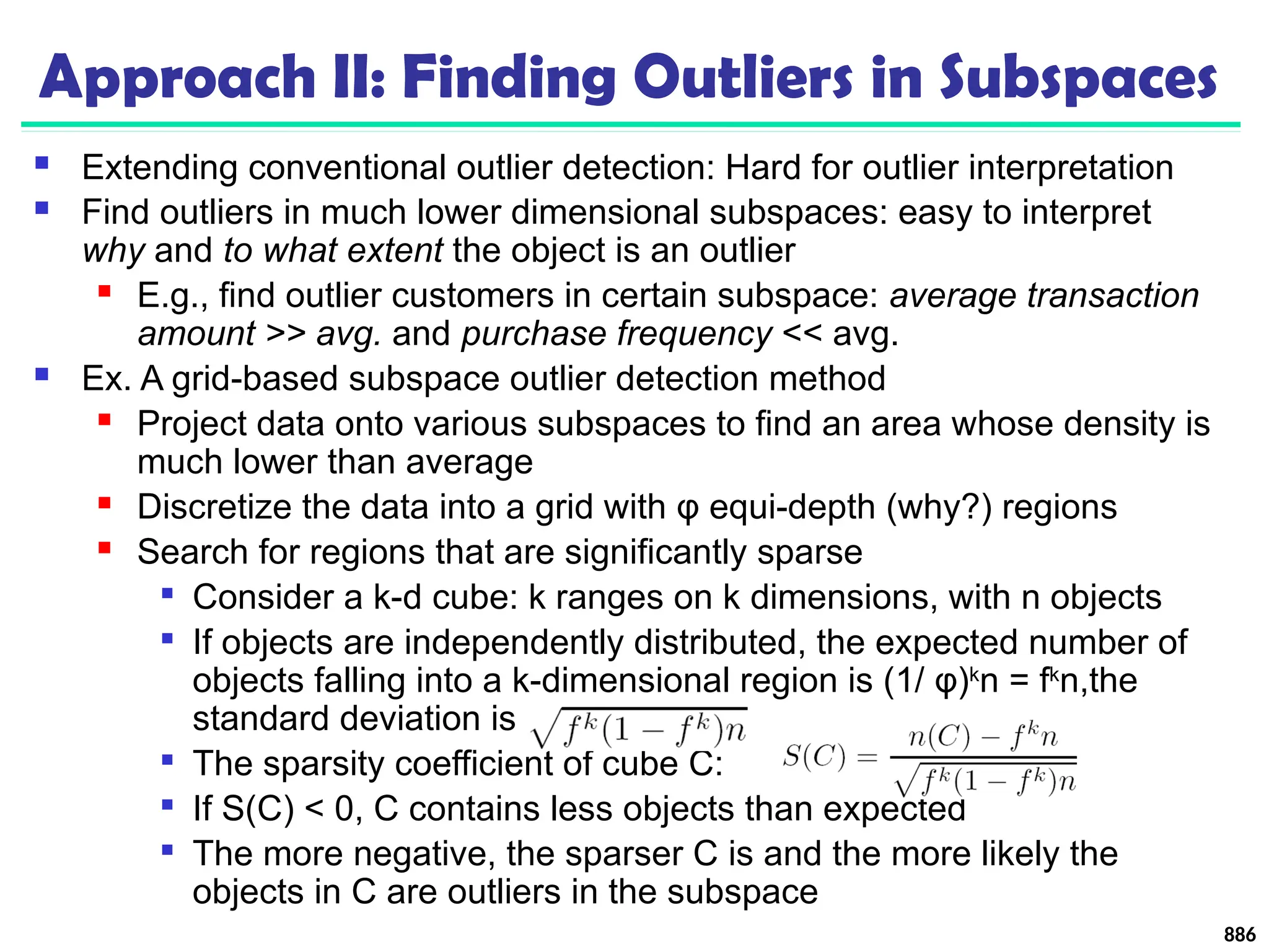 Approach II: Finding Outliers in Subspaces
 Extending conventional outlier detection: Hard for outlier interpretation
 Find outliers in much lower dimensional subspaces: easy to interpret
why and to what extent the object is an outlier
 E.g., find outlier customers in certain subspace: average transaction
amount >> avg. and purchase frequency << avg.
 Ex. A grid-based subspace outlier detection method
 Project data onto various subspaces to find an area whose density is
much lower than average
 Discretize the data into a grid with φ equi-depth (why?) regions
 Search for regions that are significantly sparse

Consider a k-d cube: k ranges on k dimensions, with n objects

If objects are independently distributed, the expected number of
objects falling into a k-dimensional region is (1/ φ)k
n = fk
n,the
standard deviation is

The sparsity coefficient of cube C:

If S(C) < 0, C contains less objects than expected

The more negative, the sparser C is and the more likely the
objects in C are outliers in the subspace
886
 