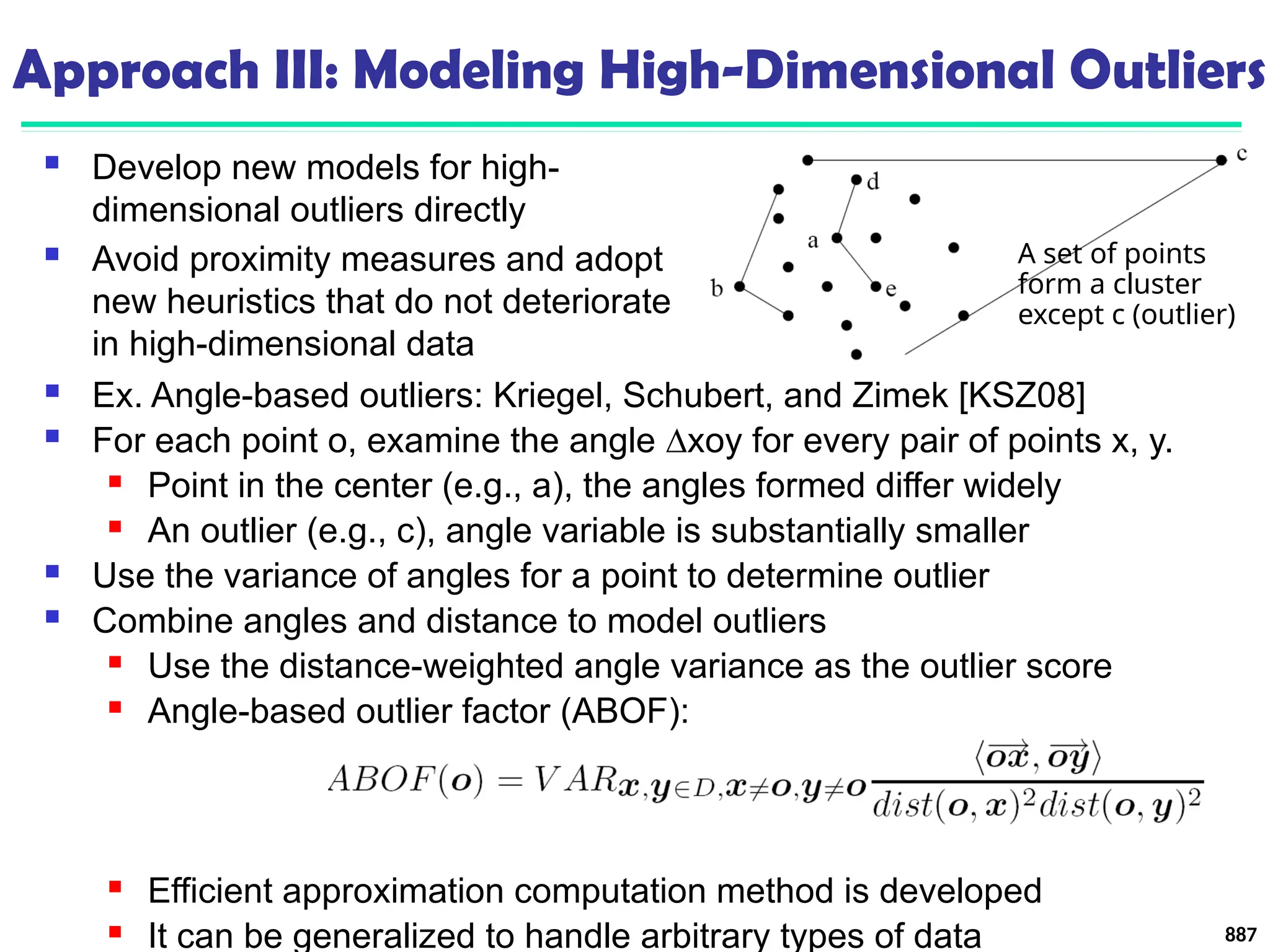 Approach III: Modeling High-Dimensional Outliers
 Ex. Angle-based outliers: Kriegel, Schubert, and Zimek [KSZ08]
 For each point o, examine the angle ∆xoy for every pair of points x, y.
 Point in the center (e.g., a), the angles formed differ widely
 An outlier (e.g., c), angle variable is substantially smaller
 Use the variance of angles for a point to determine outlier
 Combine angles and distance to model outliers
 Use the distance-weighted angle variance as the outlier score
 Angle-based outlier factor (ABOF):
 Efficient approximation computation method is developed
 It can be generalized to handle arbitrary types of data 887
 Develop new models for high-
dimensional outliers directly
 Avoid proximity measures and adopt
new heuristics that do not deteriorate
in high-dimensional data
A set of points
form a cluster
except c (outlier)
 
