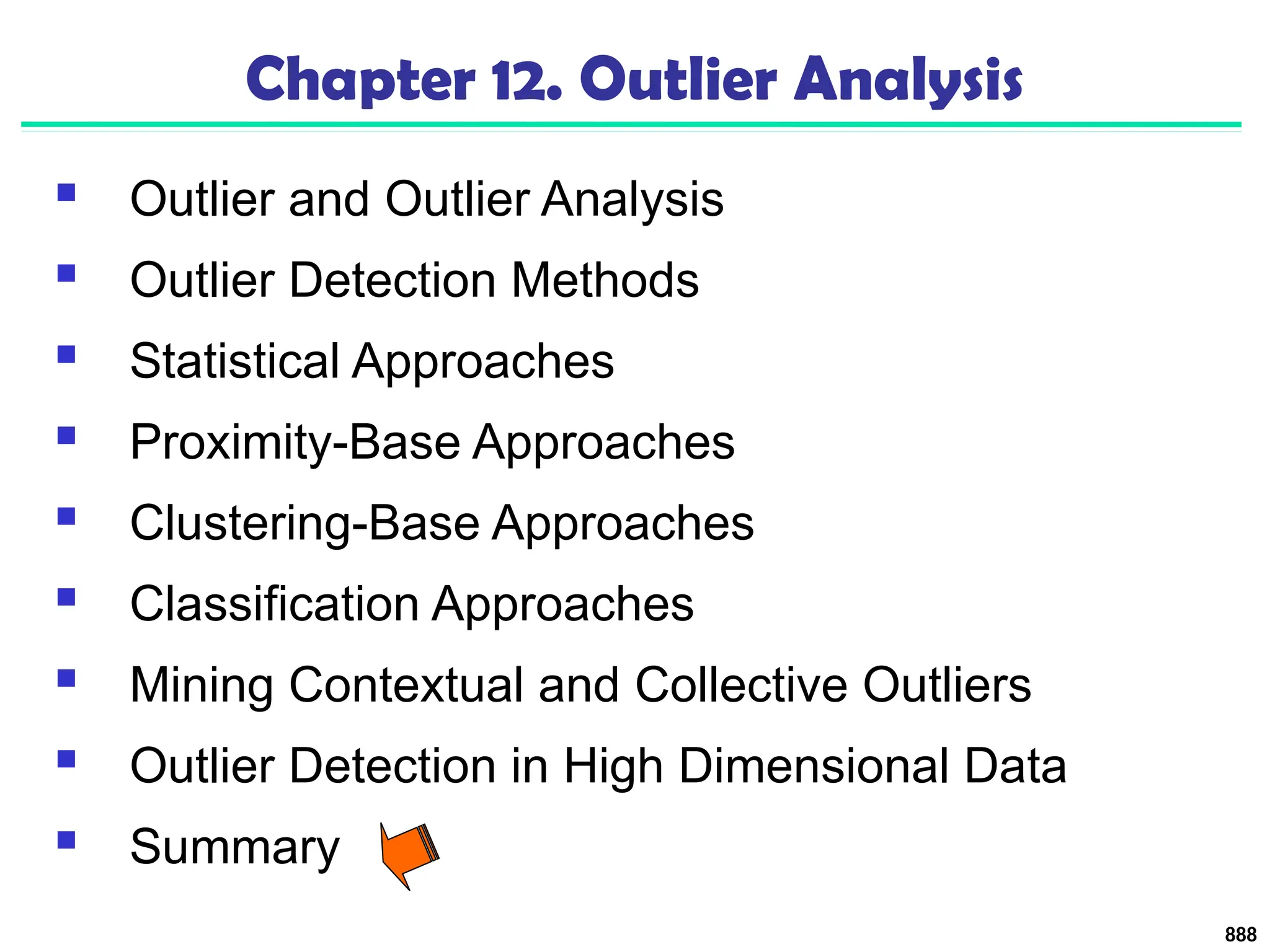 888
Chapter 12. Outlier Analysis
 Outlier and Outlier Analysis
 Outlier Detection Methods
 Statistical Approaches
 Proximity-Base Approaches
 Clustering-Base Approaches
 Classification Approaches
 Mining Contextual and Collective Outliers
 Outlier Detection in High Dimensional Data
 Summary
 