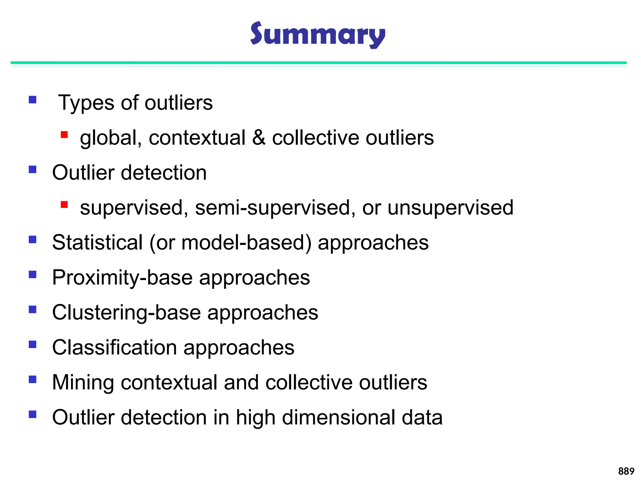 Summary
 Types of outliers
 global, contextual & collective outliers
 Outlier detection
 supervised, semi-supervised, or unsupervised
 Statistical (or model-based) approaches
 Proximity-base approaches
 Clustering-base approaches
 Classification approaches
 Mining contextual and collective outliers
 Outlier detection in high dimensional data
889
 
