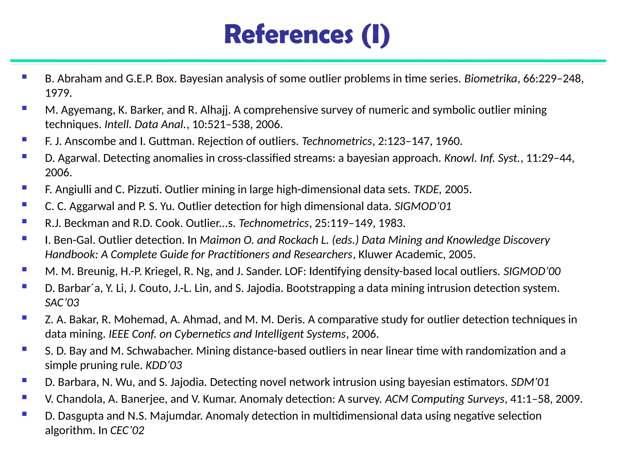 References (I)
 B. Abraham and G.E.P. Box. Bayesian analysis of some outlier problems in time series. Biometrika, 66:229–248,
1979.
 M. Agyemang, K. Barker, and R. Alhajj. A comprehensive survey of numeric and symbolic outlier mining
techniques. Intell. Data Anal., 10:521–538, 2006.
 F. J. Anscombe and I. Guttman. Rejection of outliers. Technometrics, 2:123–147, 1960.
 D. Agarwal. Detecting anomalies in cross-classified streams: a bayesian approach. Knowl. Inf. Syst., 11:29–44,
2006.
 F. Angiulli and C. Pizzuti. Outlier mining in large high-dimensional data sets. TKDE, 2005.
 C. C. Aggarwal and P. S. Yu. Outlier detection for high dimensional data. SIGMOD’01
 R.J. Beckman and R.D. Cook. Outlier...s. Technometrics, 25:119–149, 1983.
 I. Ben-Gal. Outlier detection. In Maimon O. and Rockach L. (eds.) Data Mining and Knowledge Discovery
Handbook: A Complete Guide for Practitioners and Researchers, Kluwer Academic, 2005.
 M. M. Breunig, H.-P. Kriegel, R. Ng, and J. Sander. LOF: Identifying density-based local outliers. SIGMOD’00
 D. Barbar´a, Y. Li, J. Couto, J.-L. Lin, and S. Jajodia. Bootstrapping a data mining intrusion detection system.
SAC’03
 Z. A. Bakar, R. Mohemad, A. Ahmad, and M. M. Deris. A comparative study for outlier detection techniques in
data mining. IEEE Conf. on Cybernetics and Intelligent Systems, 2006.
 S. D. Bay and M. Schwabacher. Mining distance-based outliers in near linear time with randomization and a
simple pruning rule. KDD’03
 D. Barbara, N. Wu, and S. Jajodia. Detecting novel network intrusion using bayesian estimators. SDM’01
 V. Chandola, A. Banerjee, and V. Kumar. Anomaly detection: A survey. ACM Computing Surveys, 41:1–58, 2009.
 D. Dasgupta and N.S. Majumdar. Anomaly detection in multidimensional data using negative selection
algorithm. In CEC’02
 