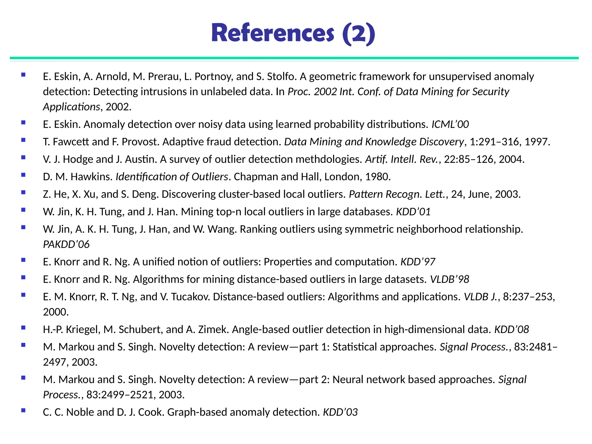 References (2)
 E. Eskin, A. Arnold, M. Prerau, L. Portnoy, and S. Stolfo. A geometric framework for unsupervised anomaly
detection: Detecting intrusions in unlabeled data. In Proc. 2002 Int. Conf. of Data Mining for Security
Applications, 2002.
 E. Eskin. Anomaly detection over noisy data using learned probability distributions. ICML’00
 T. Fawcett and F. Provost. Adaptive fraud detection. Data Mining and Knowledge Discovery, 1:291–316, 1997.
 V. J. Hodge and J. Austin. A survey of outlier detection methdologies. Artif. Intell. Rev., 22:85–126, 2004.
 D. M. Hawkins. Identification of Outliers. Chapman and Hall, London, 1980.
 Z. He, X. Xu, and S. Deng. Discovering cluster-based local outliers. Pattern Recogn. Lett., 24, June, 2003.
 W. Jin, K. H. Tung, and J. Han. Mining top-n local outliers in large databases. KDD’01
 W. Jin, A. K. H. Tung, J. Han, and W. Wang. Ranking outliers using symmetric neighborhood relationship.
PAKDD’06
 E. Knorr and R. Ng. A unified notion of outliers: Properties and computation. KDD’97
 E. Knorr and R. Ng. Algorithms for mining distance-based outliers in large datasets. VLDB’98
 E. M. Knorr, R. T. Ng, and V. Tucakov. Distance-based outliers: Algorithms and applications. VLDB J., 8:237–253,
2000.
 H.-P. Kriegel, M. Schubert, and A. Zimek. Angle-based outlier detection in high-dimensional data. KDD’08
 M. Markou and S. Singh. Novelty detection: A review—part 1: Statistical approaches. Signal Process., 83:2481–
2497, 2003.
 M. Markou and S. Singh. Novelty detection: A review—part 2: Neural network based approaches. Signal
Process., 83:2499–2521, 2003.
 C. C. Noble and D. J. Cook. Graph-based anomaly detection. KDD’03
 