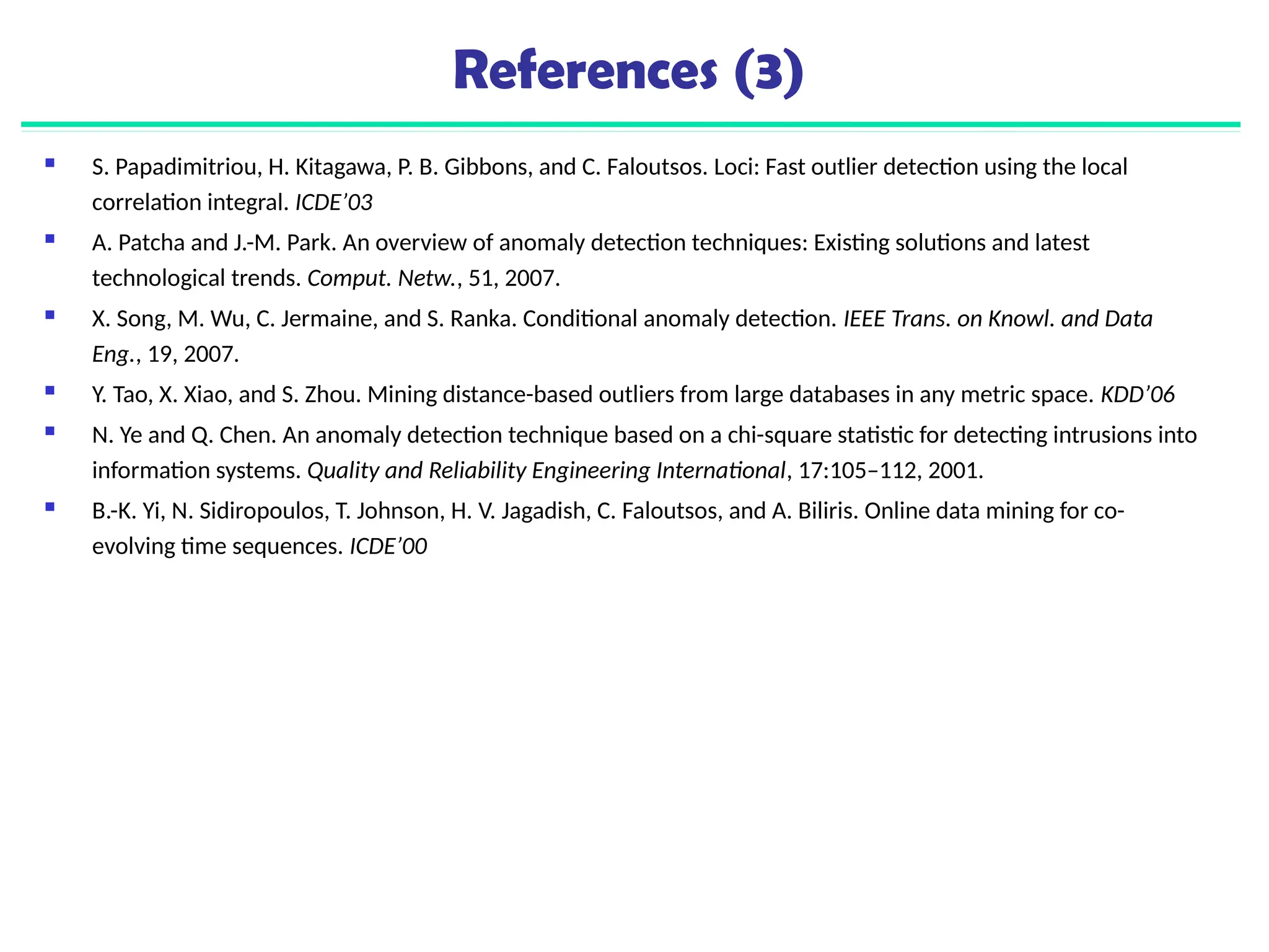References (3)
 S. Papadimitriou, H. Kitagawa, P. B. Gibbons, and C. Faloutsos. Loci: Fast outlier detection using the local
correlation integral. ICDE’03
 A. Patcha and J.-M. Park. An overview of anomaly detection techniques: Existing solutions and latest
technological trends. Comput. Netw., 51, 2007.
 X. Song, M. Wu, C. Jermaine, and S. Ranka. Conditional anomaly detection. IEEE Trans. on Knowl. and Data
Eng., 19, 2007.
 Y. Tao, X. Xiao, and S. Zhou. Mining distance-based outliers from large databases in any metric space. KDD’06
 N. Ye and Q. Chen. An anomaly detection technique based on a chi-square statistic for detecting intrusions into
information systems. Quality and Reliability Engineering International, 17:105–112, 2001.
 B.-K. Yi, N. Sidiropoulos, T. Johnson, H. V. Jagadish, C. Faloutsos, and A. Biliris. Online data mining for co-
evolving time sequences. ICDE’00
 