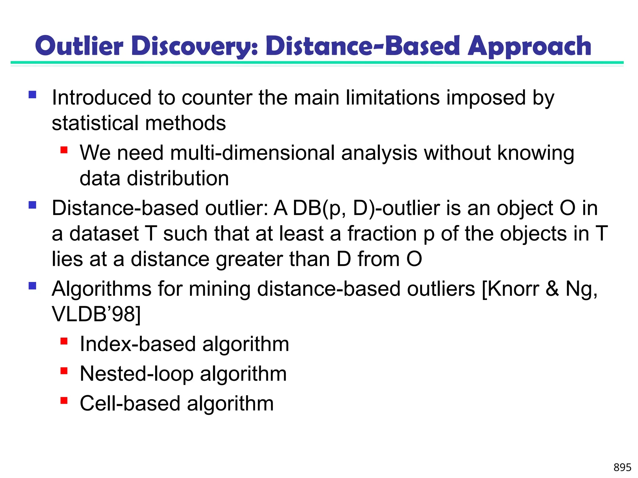 895
Outlier Discovery: Distance-Based Approach
 Introduced to counter the main limitations imposed by
statistical methods
 We need multi-dimensional analysis without knowing
data distribution
 Distance-based outlier: A DB(p, D)-outlier is an object O in
a dataset T such that at least a fraction p of the objects in T
lies at a distance greater than D from O
 Algorithms for mining distance-based outliers [Knorr & Ng,
VLDB’98]
 Index-based algorithm
 Nested-loop algorithm
 Cell-based algorithm
 
