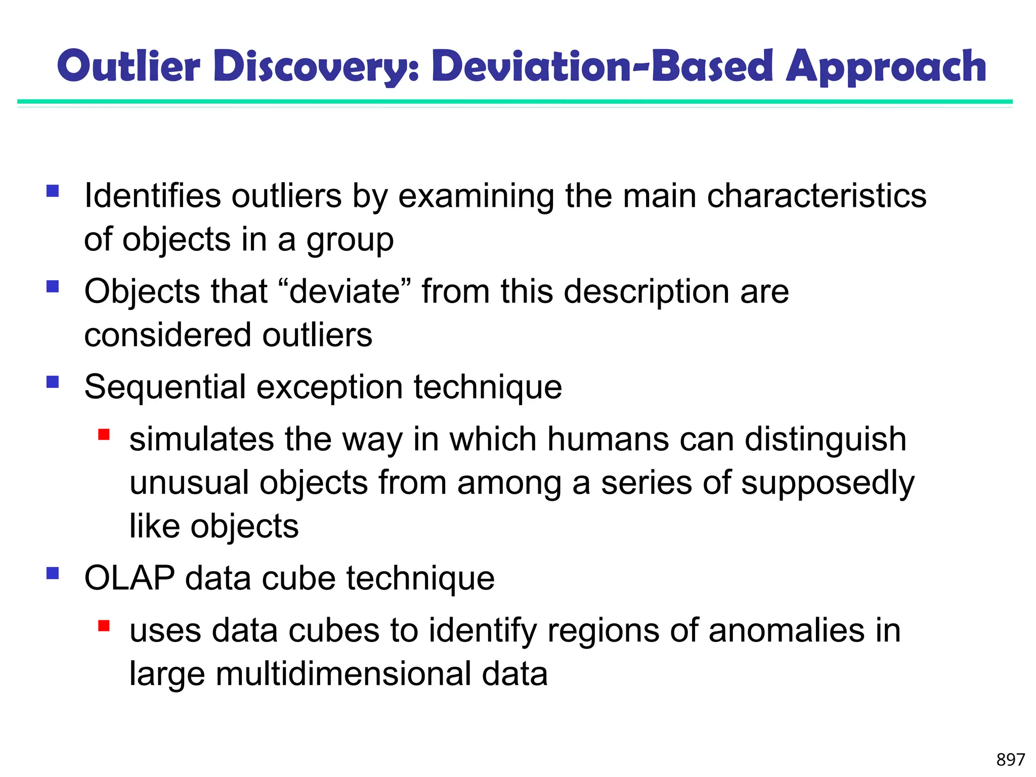 897
Outlier Discovery: Deviation-Based Approach
 Identifies outliers by examining the main characteristics
of objects in a group
 Objects that “deviate” from this description are
considered outliers
 Sequential exception technique
 simulates the way in which humans can distinguish
unusual objects from among a series of supposedly
like objects
 OLAP data cube technique
 uses data cubes to identify regions of anomalies in
large multidimensional data
 