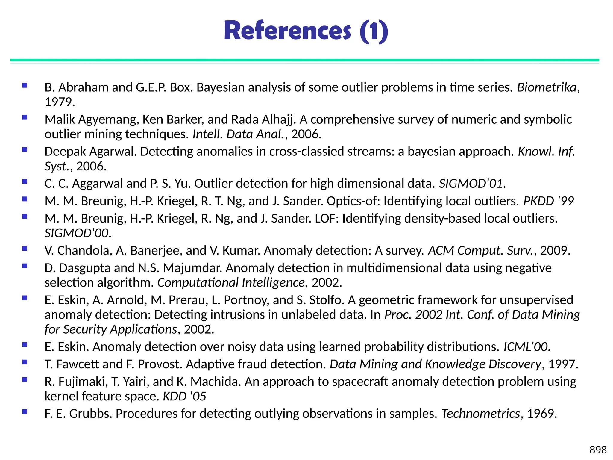 898
References (1)
 B. Abraham and G.E.P. Box. Bayesian analysis of some outlier problems in time series. Biometrika,
1979.
 Malik Agyemang, Ken Barker, and Rada Alhajj. A comprehensive survey of numeric and symbolic
outlier mining techniques. Intell. Data Anal., 2006.
 Deepak Agarwal. Detecting anomalies in cross-classied streams: a bayesian approach. Knowl. Inf.
Syst., 2006.
 C. C. Aggarwal and P. S. Yu. Outlier detection for high dimensional data. SIGMOD'01.
 M. M. Breunig, H.-P. Kriegel, R. T. Ng, and J. Sander. Optics-of: Identifying local outliers. PKDD '99
 M. M. Breunig, H.-P. Kriegel, R. Ng, and J. Sander. LOF: Identifying density-based local outliers.
SIGMOD'00.
 V. Chandola, A. Banerjee, and V. Kumar. Anomaly detection: A survey. ACM Comput. Surv., 2009.
 D. Dasgupta and N.S. Majumdar. Anomaly detection in multidimensional data using negative
selection algorithm. Computational Intelligence, 2002.
 E. Eskin, A. Arnold, M. Prerau, L. Portnoy, and S. Stolfo. A geometric framework for unsupervised
anomaly detection: Detecting intrusions in unlabeled data. In Proc. 2002 Int. Conf. of Data Mining
for Security Applications, 2002.
 E. Eskin. Anomaly detection over noisy data using learned probability distributions. ICML’00.
 T. Fawcett and F. Provost. Adaptive fraud detection. Data Mining and Knowledge Discovery, 1997.
 R. Fujimaki, T. Yairi, and K. Machida. An approach to spacecraft anomaly detection problem using
kernel feature space. KDD '05
 F. E. Grubbs. Procedures for detecting outlying observations in samples. Technometrics, 1969.
 