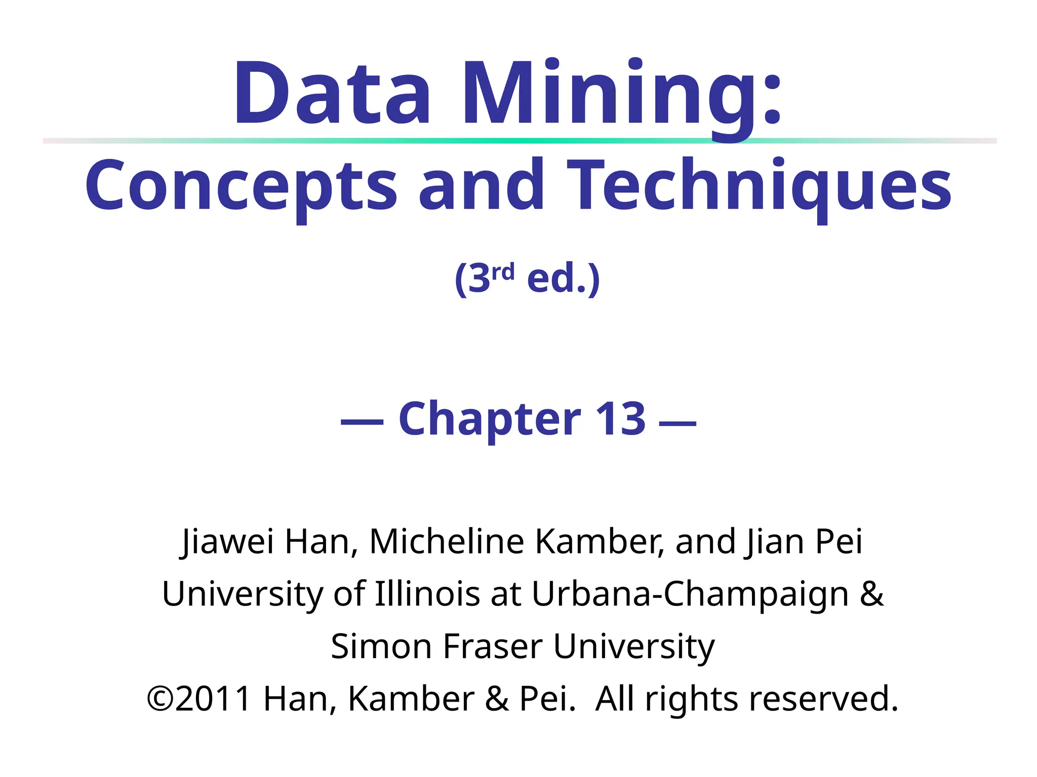 Data Mining:
Concepts and Techniques
(3rd
ed.)
— Chapter 13 —
Jiawei Han, Micheline Kamber, and Jian Pei
University of Illinois at Urbana-Champaign &
Simon Fraser University
©2011 Han, Kamber & Pei. All rights reserved.
 