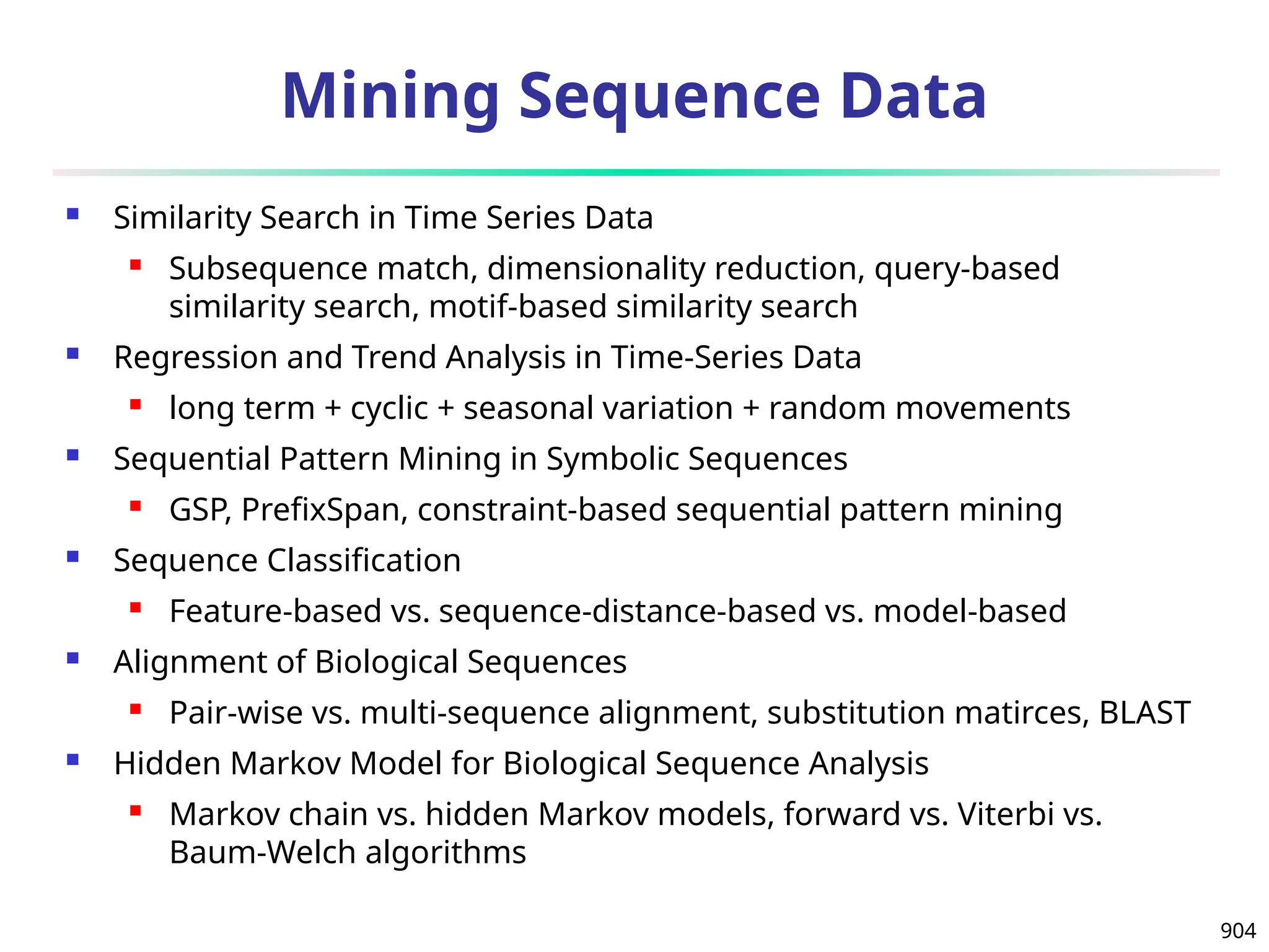 904
Mining Sequence Data
 Similarity Search in Time Series Data
 Subsequence match, dimensionality reduction, query-based
similarity search, motif-based similarity search
 Regression and Trend Analysis in Time-Series Data
 long term + cyclic + seasonal variation + random movements
 Sequential Pattern Mining in Symbolic Sequences
 GSP, PrefixSpan, constraint-based sequential pattern mining
 Sequence Classification
 Feature-based vs. sequence-distance-based vs. model-based
 Alignment of Biological Sequences
 Pair-wise vs. multi-sequence alignment, substitution matirces, BLAST
 Hidden Markov Model for Biological Sequence Analysis
 Markov chain vs. hidden Markov models, forward vs. Viterbi vs.
Baum-Welch algorithms
 