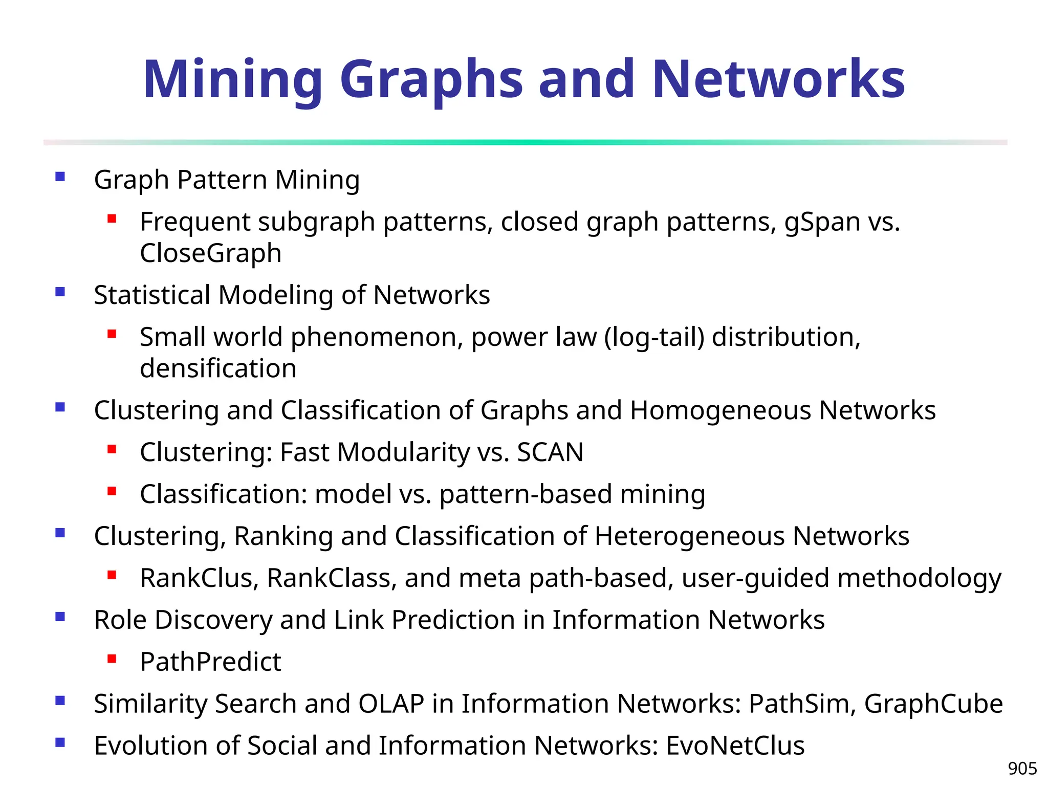 905
Mining Graphs and Networks
 Graph Pattern Mining
 Frequent subgraph patterns, closed graph patterns, gSpan vs.
CloseGraph
 Statistical Modeling of Networks
 Small world phenomenon, power law (log-tail) distribution,
densification
 Clustering and Classification of Graphs and Homogeneous Networks
 Clustering: Fast Modularity vs. SCAN
 Classification: model vs. pattern-based mining
 Clustering, Ranking and Classification of Heterogeneous Networks
 RankClus, RankClass, and meta path-based, user-guided methodology
 Role Discovery and Link Prediction in Information Networks
 PathPredict
 Similarity Search and OLAP in Information Networks: PathSim, GraphCube
 Evolution of Social and Information Networks: EvoNetClus
 
