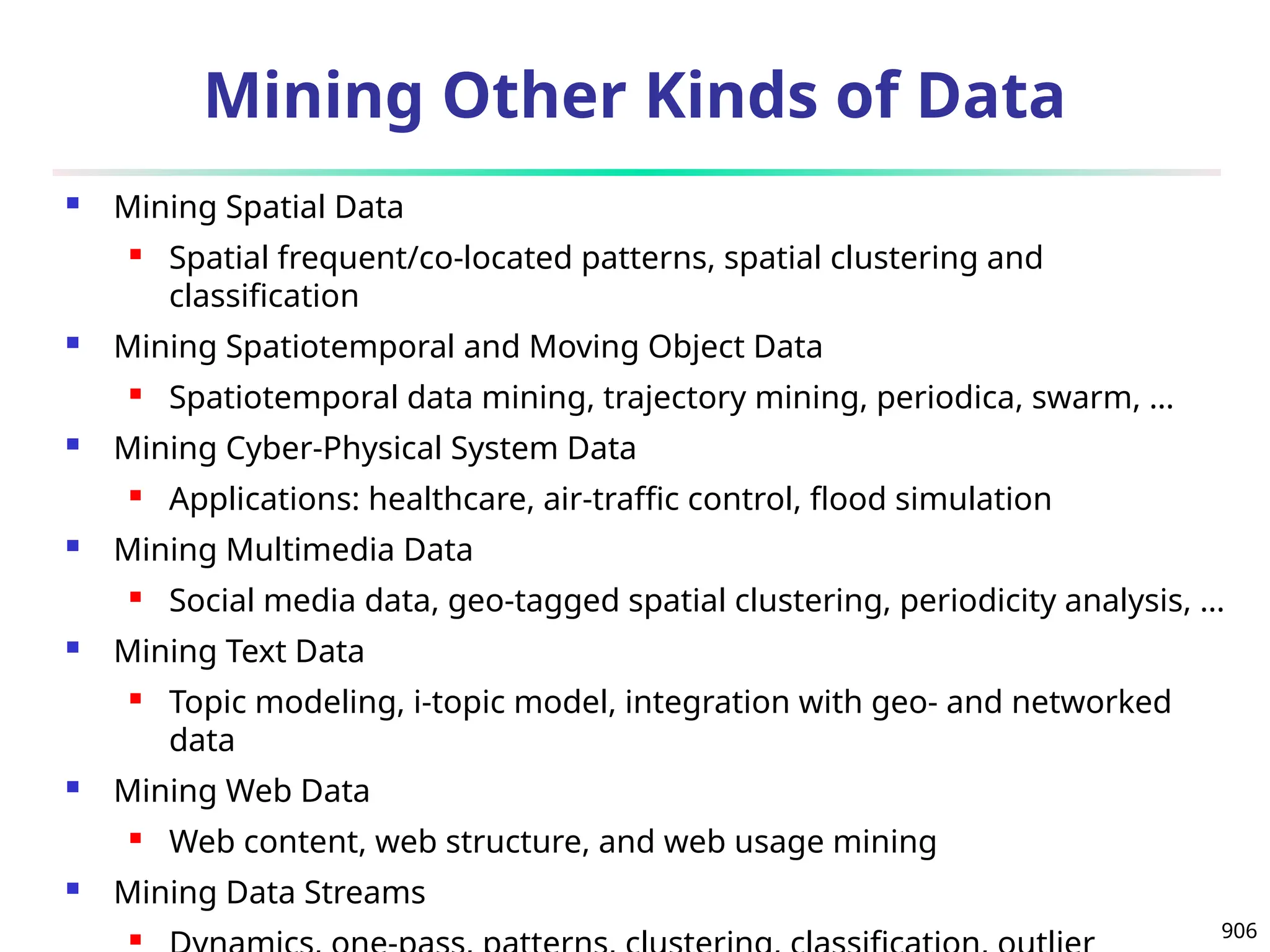 906
Mining Other Kinds of Data
 Mining Spatial Data
 Spatial frequent/co-located patterns, spatial clustering and
classification
 Mining Spatiotemporal and Moving Object Data
 Spatiotemporal data mining, trajectory mining, periodica, swarm, …
 Mining Cyber-Physical System Data
 Applications: healthcare, air-traffic control, flood simulation
 Mining Multimedia Data
 Social media data, geo-tagged spatial clustering, periodicity analysis, …
 Mining Text Data
 Topic modeling, i-topic model, integration with geo- and networked
data
 Mining Web Data
 Web content, web structure, and web usage mining
 Mining Data Streams

 