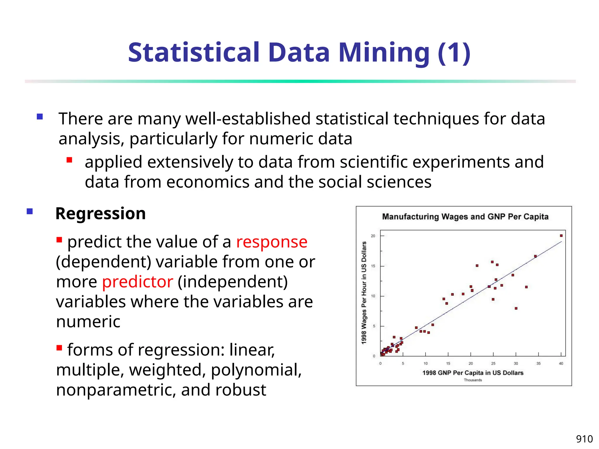 910
Statistical Data Mining (1)
 There are many well-established statistical techniques for data
analysis, particularly for numeric data
 applied extensively to data from scientific experiments and
data from economics and the social sciences
 Regression
 predict the value of a response
(dependent) variable from one or
more predictor (independent)
variables where the variables are
numeric
 forms of regression: linear,
multiple, weighted, polynomial,
nonparametric, and robust
 