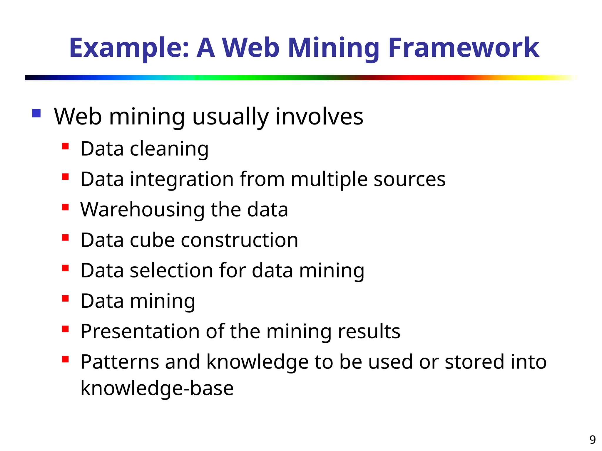 9
Example: A Web Mining Framework
 Web mining usually involves
 Data cleaning
 Data integration from multiple sources
 Warehousing the data
 Data cube construction
 Data selection for data mining
 Data mining
 Presentation of the mining results
 Patterns and knowledge to be used or stored into
knowledge-base
 