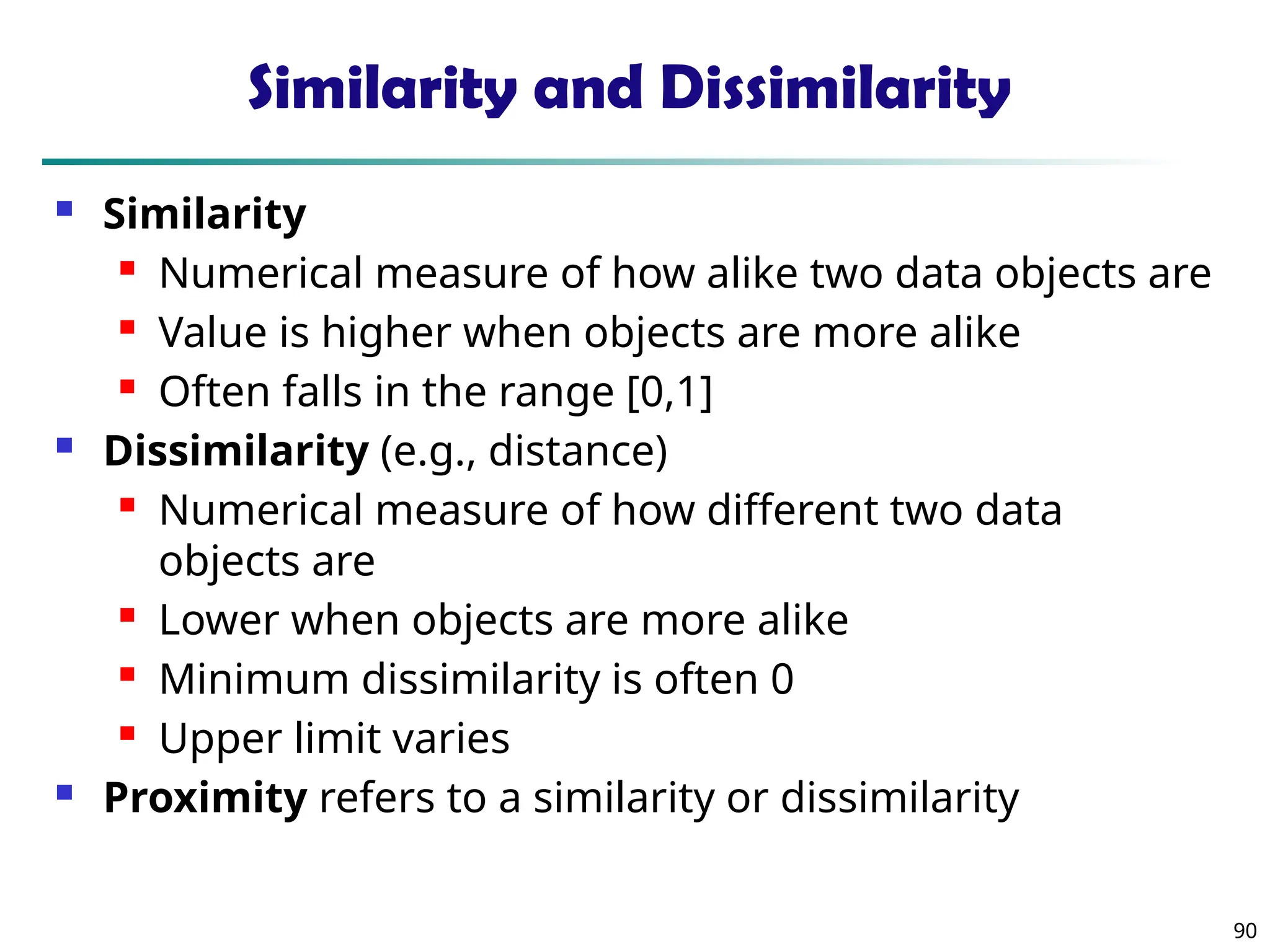 90
Similarity and Dissimilarity
 Similarity
 Numerical measure of how alike two data objects are
 Value is higher when objects are more alike
 Often falls in the range [0,1]
 Dissimilarity (e.g., distance)
 Numerical measure of how different two data
objects are
 Lower when objects are more alike
 Minimum dissimilarity is often 0
 Upper limit varies
 Proximity refers to a similarity or dissimilarity
 