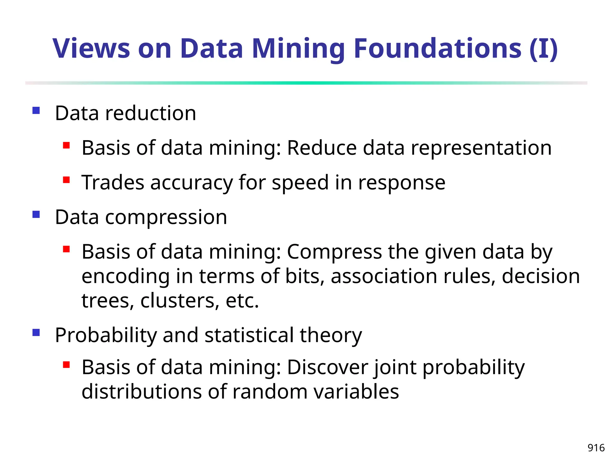 916
Views on Data Mining Foundations (I)
 Data reduction
 Basis of data mining: Reduce data representation
 Trades accuracy for speed in response
 Data compression
 Basis of data mining: Compress the given data by
encoding in terms of bits, association rules, decision
trees, clusters, etc.
 Probability and statistical theory
 Basis of data mining: Discover joint probability
distributions of random variables
 
