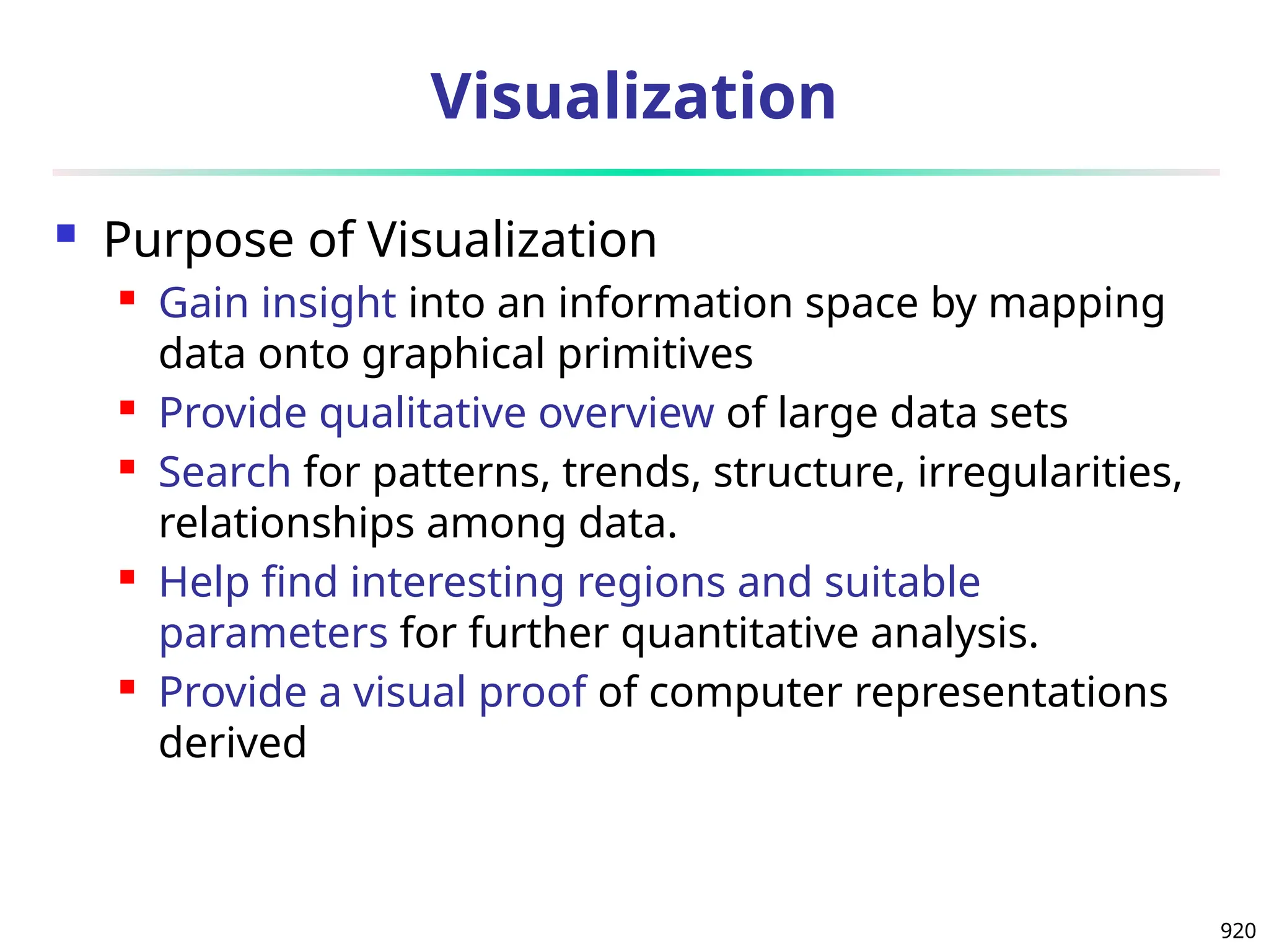 920
Visualization
 Purpose of Visualization
 Gain insight into an information space by mapping
data onto graphical primitives
 Provide qualitative overview of large data sets
 Search for patterns, trends, structure, irregularities,
relationships among data.
 Help find interesting regions and suitable
parameters for further quantitative analysis.
 Provide a visual proof of computer representations
derived
 