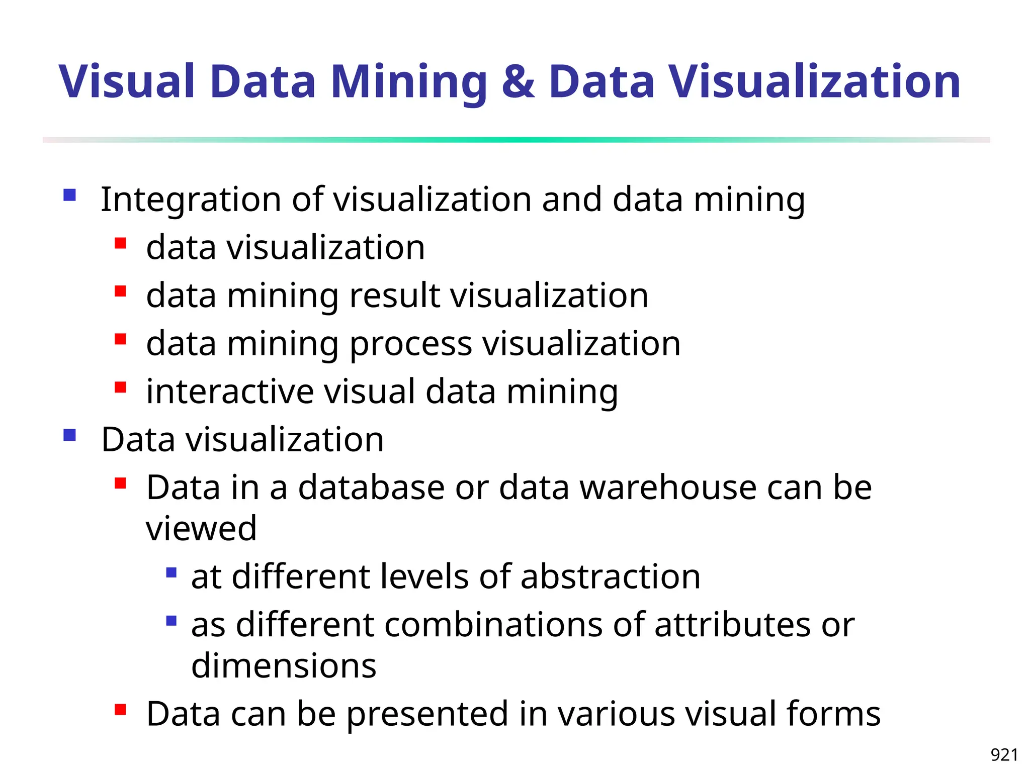 921
Visual Data Mining & Data Visualization
 Integration of visualization and data mining
 data visualization
 data mining result visualization
 data mining process visualization
 interactive visual data mining
 Data visualization
 Data in a database or data warehouse can be
viewed

at different levels of abstraction

as different combinations of attributes or
dimensions
 Data can be presented in various visual forms
 