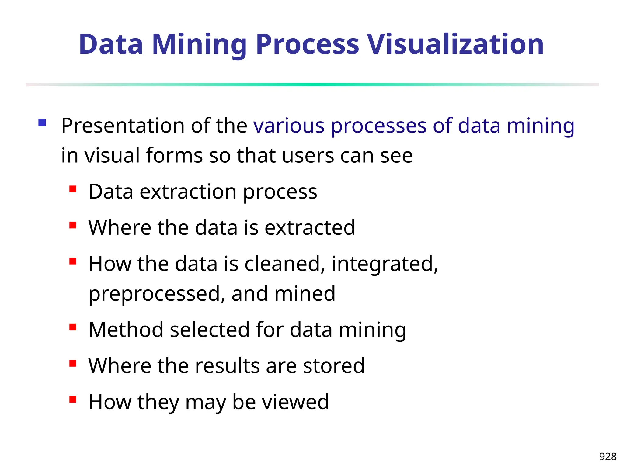 928
Data Mining Process Visualization
 Presentation of the various processes of data mining
in visual forms so that users can see
 Data extraction process
 Where the data is extracted
 How the data is cleaned, integrated,
preprocessed, and mined
 Method selected for data mining
 Where the results are stored
 How they may be viewed
 