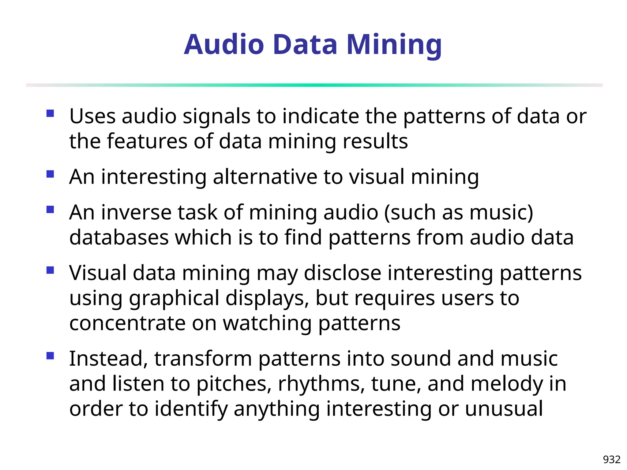 932
Audio Data Mining
 Uses audio signals to indicate the patterns of data or
the features of data mining results
 An interesting alternative to visual mining
 An inverse task of mining audio (such as music)
databases which is to find patterns from audio data
 Visual data mining may disclose interesting patterns
using graphical displays, but requires users to
concentrate on watching patterns
 Instead, transform patterns into sound and music
and listen to pitches, rhythms, tune, and melody in
order to identify anything interesting or unusual
 