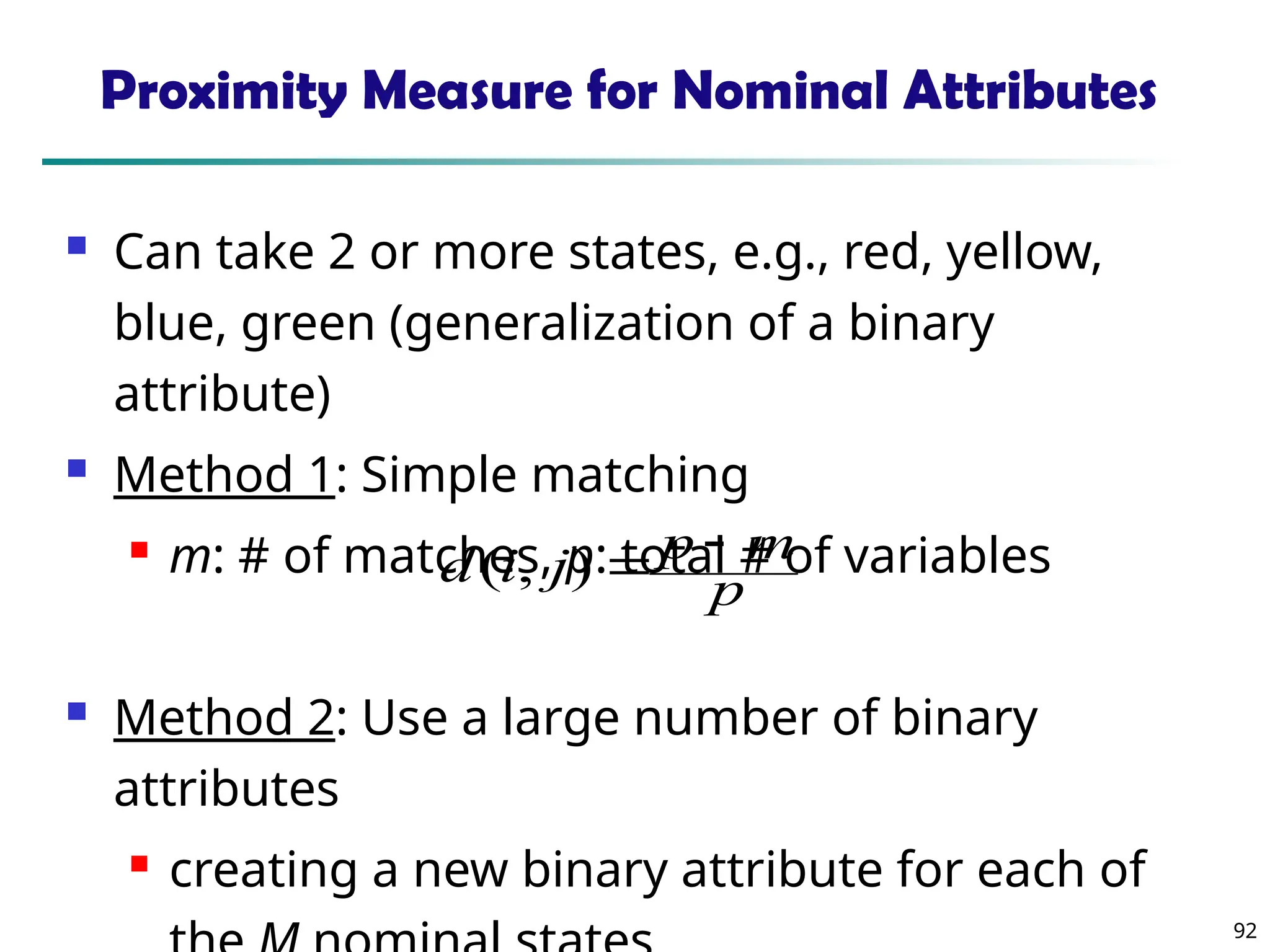 92
Proximity Measure for Nominal Attributes
 Can take 2 or more states, e.g., red, yellow,
blue, green (generalization of a binary
attribute)
 Method 1: Simple matching
 m: # of matches, p: total # of variables
 Method 2: Use a large number of binary
attributes
 creating a new binary attribute for each of
p
m
p
j
i
d 

)
,
(
 
