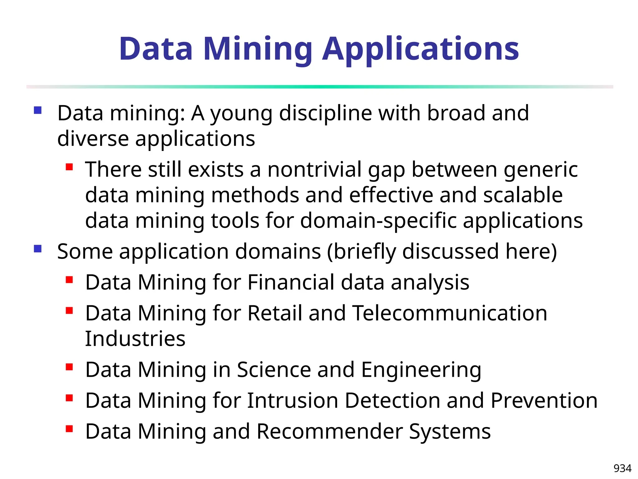 934
Data Mining Applications
 Data mining: A young discipline with broad and
diverse applications
 There still exists a nontrivial gap between generic
data mining methods and effective and scalable
data mining tools for domain-specific applications
 Some application domains (briefly discussed here)
 Data Mining for Financial data analysis
 Data Mining for Retail and Telecommunication
Industries
 Data Mining in Science and Engineering
 Data Mining for Intrusion Detection and Prevention
 Data Mining and Recommender Systems
 
