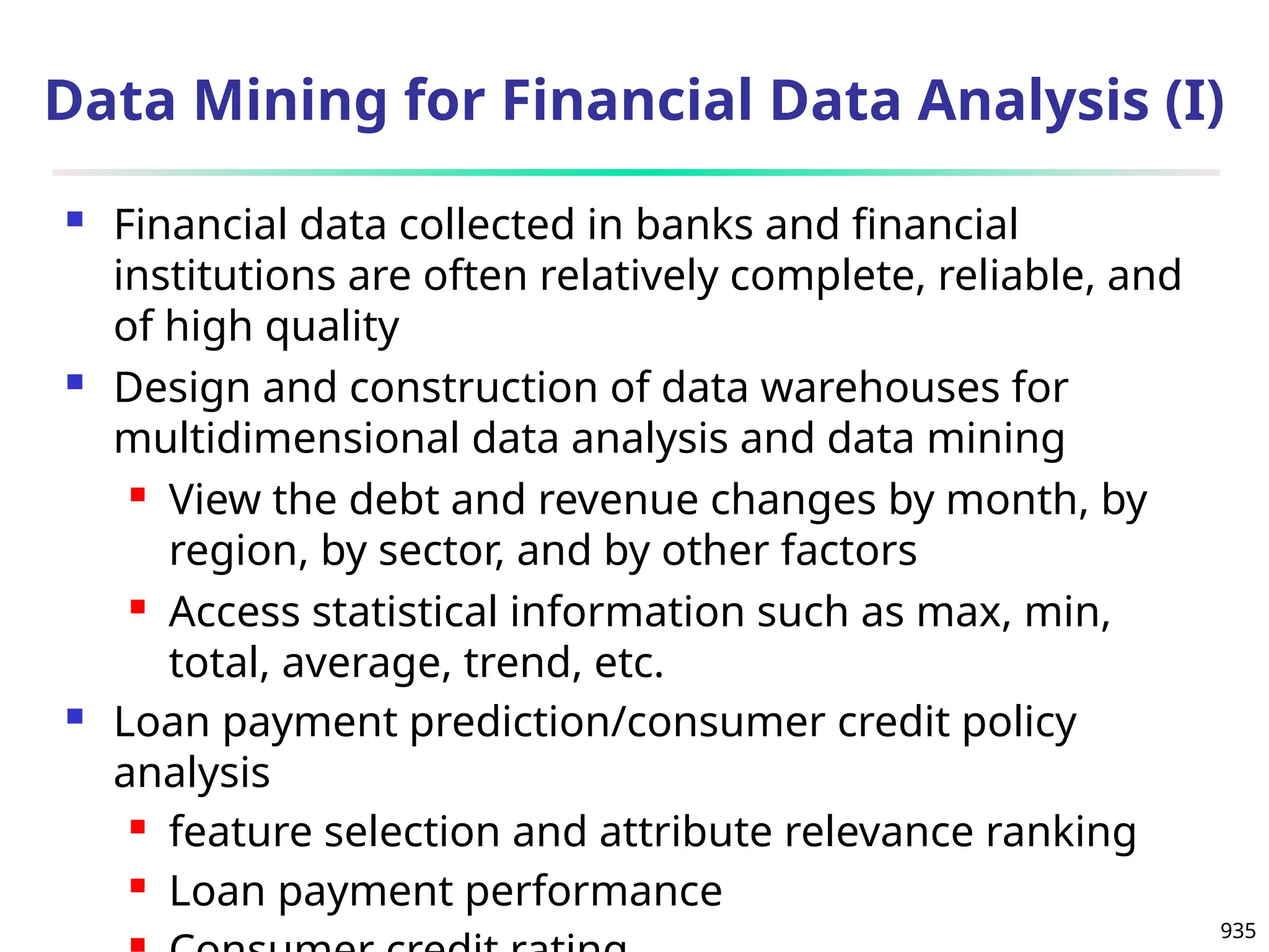935
Data Mining for Financial Data Analysis (I)
 Financial data collected in banks and financial
institutions are often relatively complete, reliable, and
of high quality
 Design and construction of data warehouses for
multidimensional data analysis and data mining
 View the debt and revenue changes by month, by
region, by sector, and by other factors
 Access statistical information such as max, min,
total, average, trend, etc.
 Loan payment prediction/consumer credit policy
analysis
 feature selection and attribute relevance ranking
 Loan payment performance
 