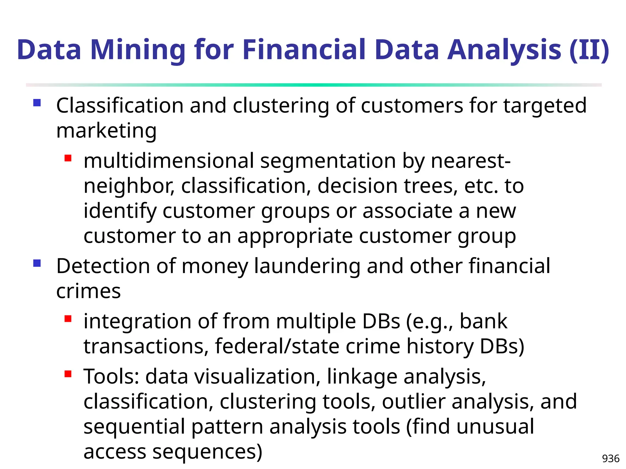 936
 Classification and clustering of customers for targeted
marketing
 multidimensional segmentation by nearest-
neighbor, classification, decision trees, etc. to
identify customer groups or associate a new
customer to an appropriate customer group
 Detection of money laundering and other financial
crimes
 integration of from multiple DBs (e.g., bank
transactions, federal/state crime history DBs)
 Tools: data visualization, linkage analysis,
classification, clustering tools, outlier analysis, and
sequential pattern analysis tools (find unusual
access sequences)
Data Mining for Financial Data Analysis (II)
 
