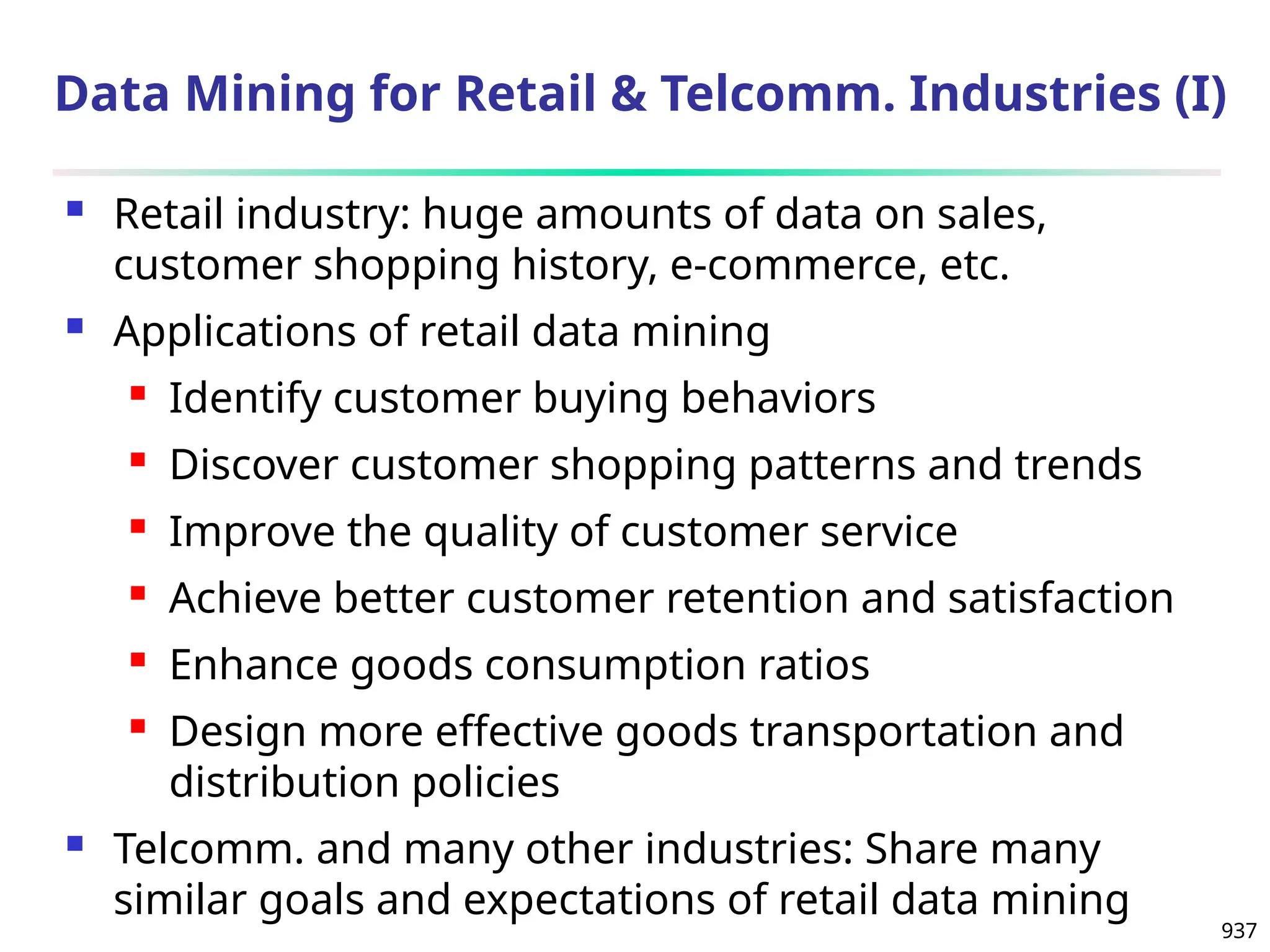 937
Data Mining for Retail & Telcomm. Industries (I)
 Retail industry: huge amounts of data on sales,
customer shopping history, e-commerce, etc.
 Applications of retail data mining
 Identify customer buying behaviors
 Discover customer shopping patterns and trends
 Improve the quality of customer service
 Achieve better customer retention and satisfaction
 Enhance goods consumption ratios
 Design more effective goods transportation and
distribution policies
 Telcomm. and many other industries: Share many
similar goals and expectations of retail data mining
 