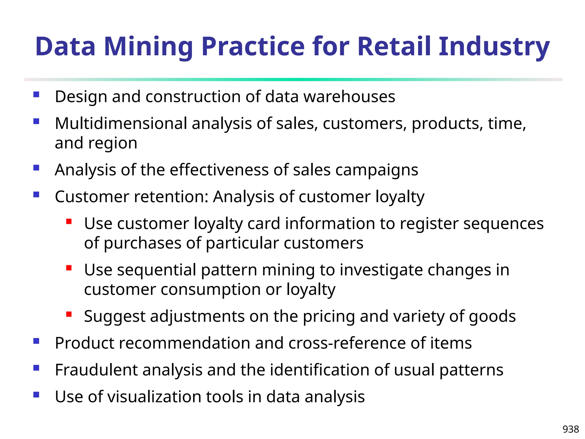 938
Data Mining Practice for Retail Industry
 Design and construction of data warehouses
 Multidimensional analysis of sales, customers, products, time,
and region
 Analysis of the effectiveness of sales campaigns
 Customer retention: Analysis of customer loyalty
 Use customer loyalty card information to register sequences
of purchases of particular customers
 Use sequential pattern mining to investigate changes in
customer consumption or loyalty
 Suggest adjustments on the pricing and variety of goods
 Product recommendation and cross-reference of items
 Fraudulent analysis and the identification of usual patterns
 Use of visualization tools in data analysis
 