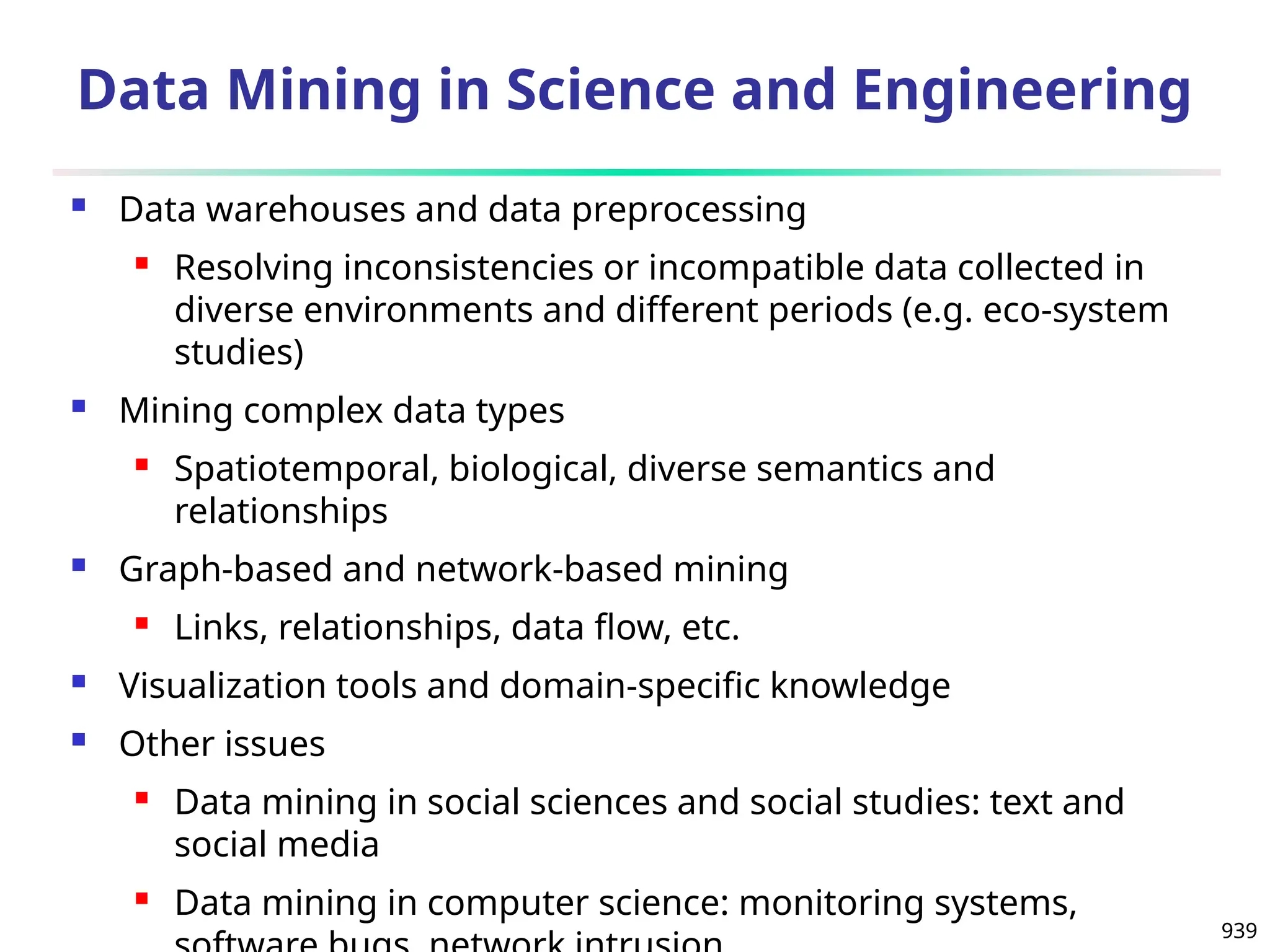 939
Data Mining in Science and Engineering
 Data warehouses and data preprocessing
 Resolving inconsistencies or incompatible data collected in
diverse environments and different periods (e.g. eco-system
studies)
 Mining complex data types
 Spatiotemporal, biological, diverse semantics and
relationships
 Graph-based and network-based mining
 Links, relationships, data flow, etc.
 Visualization tools and domain-specific knowledge
 Other issues
 Data mining in social sciences and social studies: text and
social media
 Data mining in computer science: monitoring systems,
 