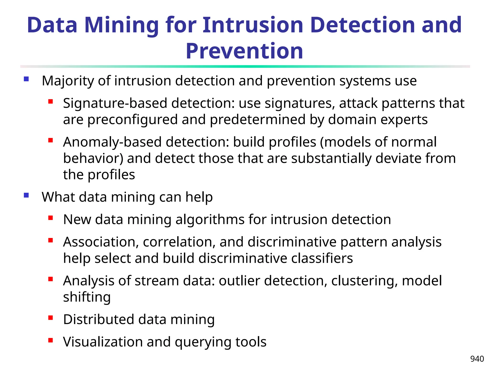940
Data Mining for Intrusion Detection and
Prevention
 Majority of intrusion detection and prevention systems use
 Signature-based detection: use signatures, attack patterns that
are preconfigured and predetermined by domain experts
 Anomaly-based detection: build profiles (models of normal
behavior) and detect those that are substantially deviate from
the profiles
 What data mining can help
 New data mining algorithms for intrusion detection
 Association, correlation, and discriminative pattern analysis
help select and build discriminative classifiers
 Analysis of stream data: outlier detection, clustering, model
shifting
 Distributed data mining
 Visualization and querying tools
 