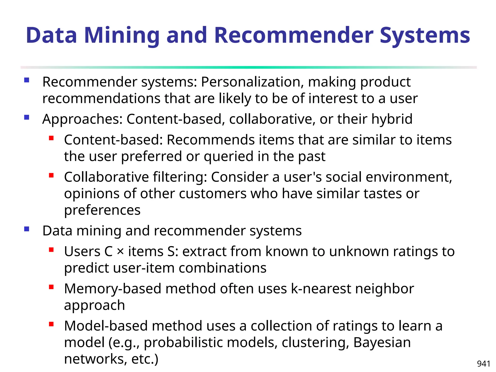 941
Data Mining and Recommender Systems
 Recommender systems: Personalization, making product
recommendations that are likely to be of interest to a user
 Approaches: Content-based, collaborative, or their hybrid
 Content-based: Recommends items that are similar to items
the user preferred or queried in the past
 Collaborative filtering: Consider a user's social environment,
opinions of other customers who have similar tastes or
preferences
 Data mining and recommender systems
 Users C × items S: extract from known to unknown ratings to
predict user-item combinations
 Memory-based method often uses k-nearest neighbor
approach
 Model-based method uses a collection of ratings to learn a
model (e.g., probabilistic models, clustering, Bayesian
networks, etc.)
 