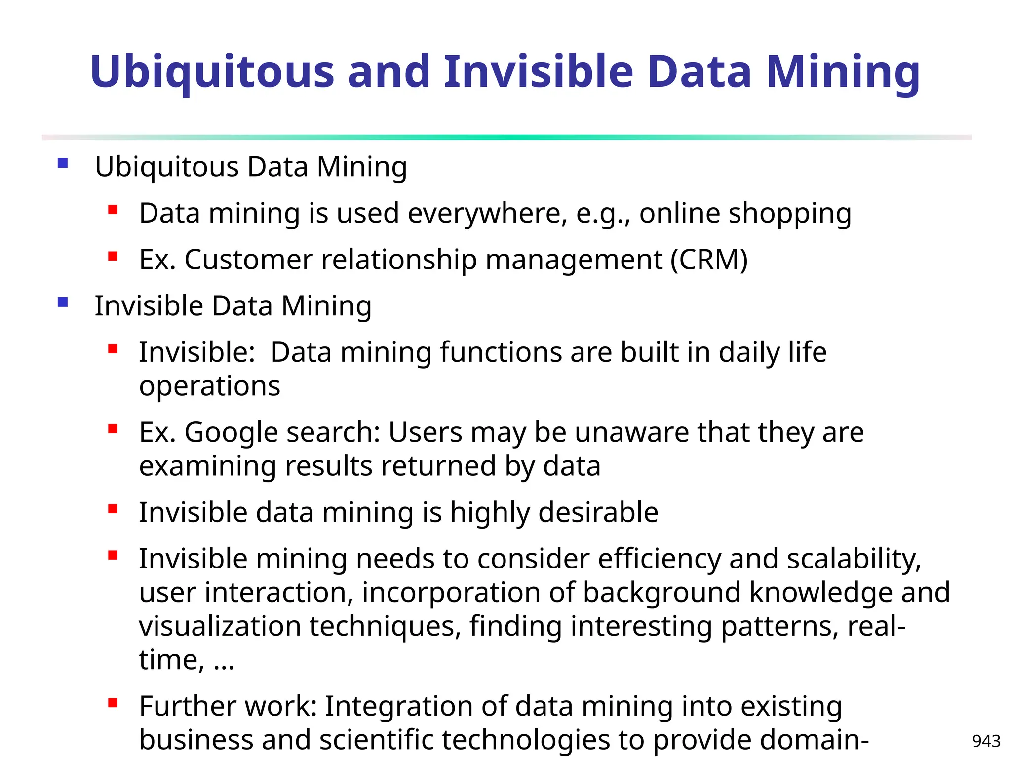 943
Ubiquitous and Invisible Data Mining
 Ubiquitous Data Mining
 Data mining is used everywhere, e.g., online shopping
 Ex. Customer relationship management (CRM)
 Invisible Data Mining
 Invisible: Data mining functions are built in daily life
operations
 Ex. Google search: Users may be unaware that they are
examining results returned by data
 Invisible data mining is highly desirable
 Invisible mining needs to consider efficiency and scalability,
user interaction, incorporation of background knowledge and
visualization techniques, finding interesting patterns, real-
time, …
 Further work: Integration of data mining into existing
business and scientific technologies to provide domain-
 