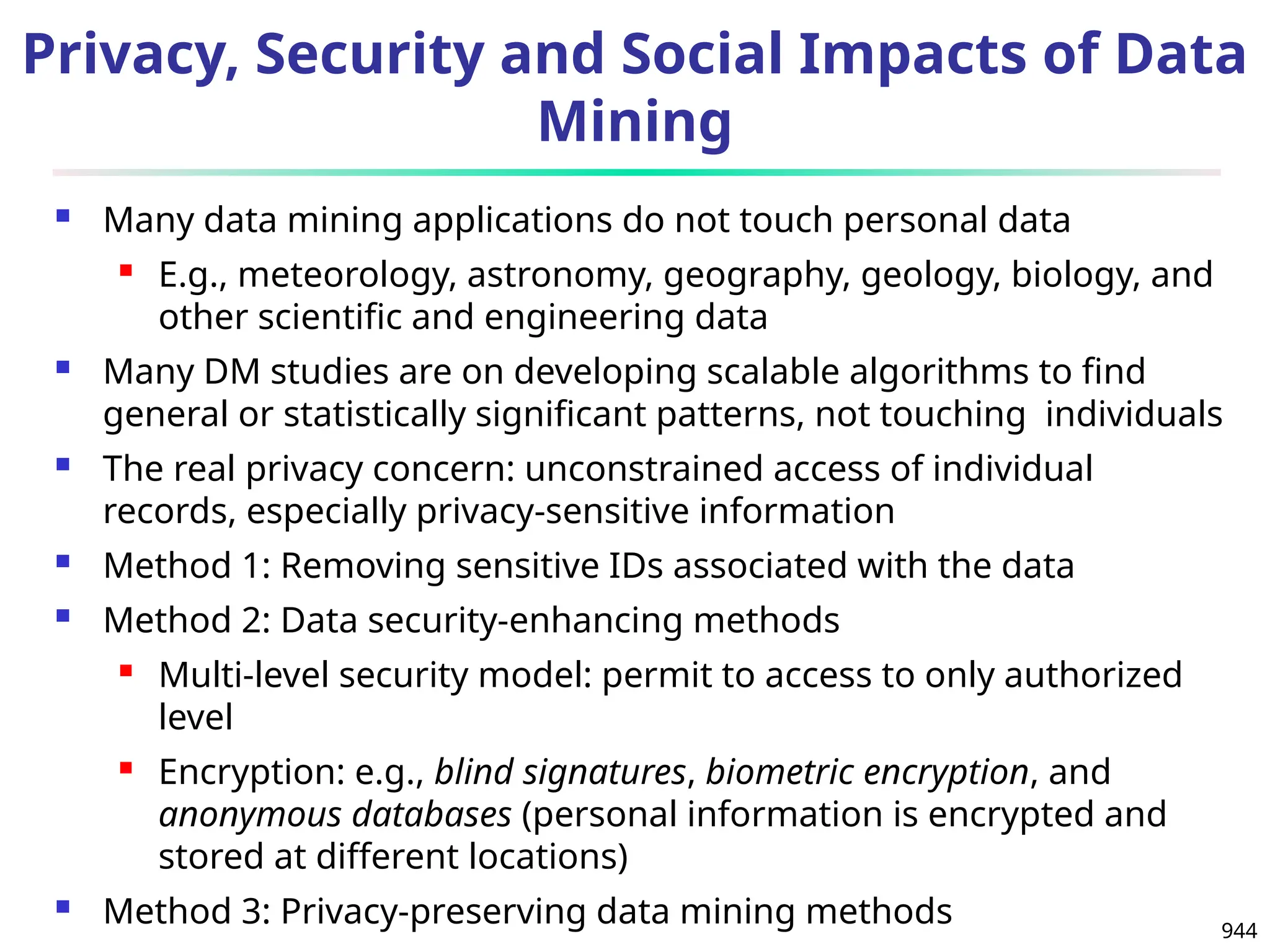 944
Privacy, Security and Social Impacts of Data
Mining
 Many data mining applications do not touch personal data
 E.g., meteorology, astronomy, geography, geology, biology, and
other scientific and engineering data
 Many DM studies are on developing scalable algorithms to find
general or statistically significant patterns, not touching individuals
 The real privacy concern: unconstrained access of individual
records, especially privacy-sensitive information
 Method 1: Removing sensitive IDs associated with the data
 Method 2: Data security-enhancing methods
 Multi-level security model: permit to access to only authorized
level
 Encryption: e.g., blind signatures, biometric encryption, and
anonymous databases (personal information is encrypted and
stored at different locations)
 Method 3: Privacy-preserving data mining methods
 