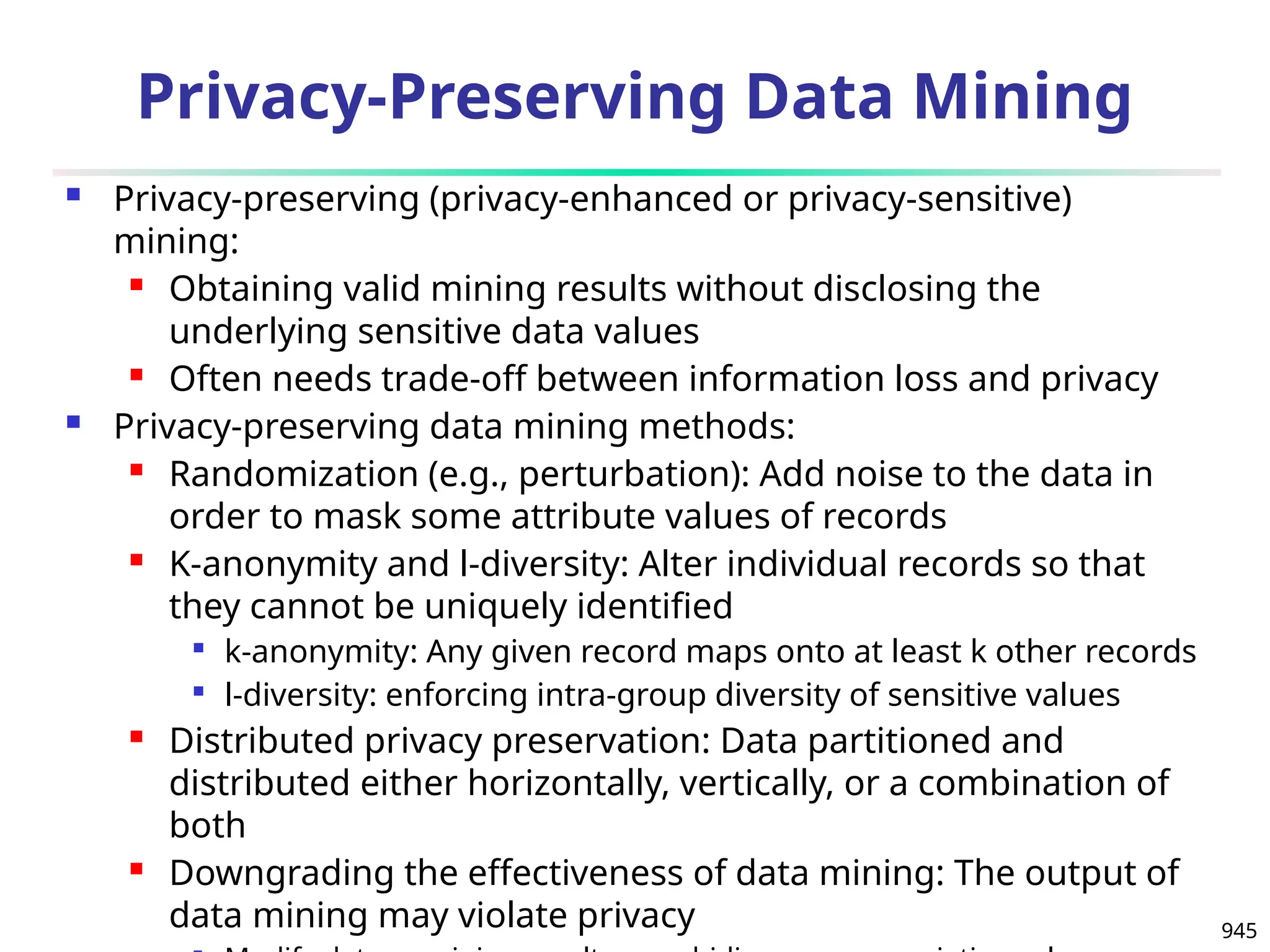 945
Privacy-Preserving Data Mining
 Privacy-preserving (privacy-enhanced or privacy-sensitive)
mining:
 Obtaining valid mining results without disclosing the
underlying sensitive data values
 Often needs trade-off between information loss and privacy
 Privacy-preserving data mining methods:
 Randomization (e.g., perturbation): Add noise to the data in
order to mask some attribute values of records
 K-anonymity and l-diversity: Alter individual records so that
they cannot be uniquely identified

k-anonymity: Any given record maps onto at least k other records

l-diversity: enforcing intra-group diversity of sensitive values
 Distributed privacy preservation: Data partitioned and
distributed either horizontally, vertically, or a combination of
both
 Downgrading the effectiveness of data mining: The output of
data mining may violate privacy
 