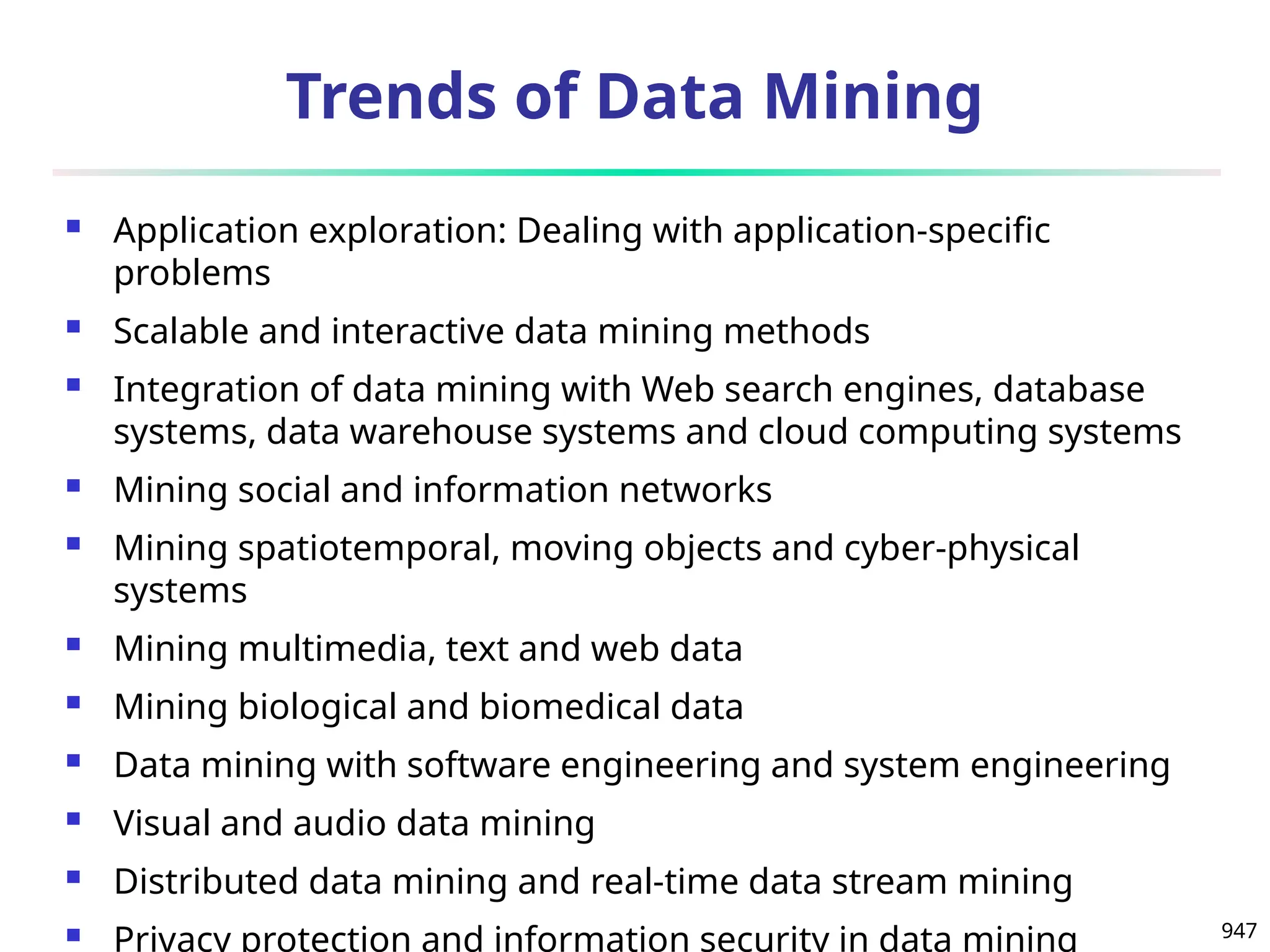 947
Trends of Data Mining
 Application exploration: Dealing with application-specific
problems
 Scalable and interactive data mining methods
 Integration of data mining with Web search engines, database
systems, data warehouse systems and cloud computing systems
 Mining social and information networks
 Mining spatiotemporal, moving objects and cyber-physical
systems
 Mining multimedia, text and web data
 Mining biological and biomedical data
 Data mining with software engineering and system engineering
 Visual and audio data mining
 Distributed data mining and real-time data stream mining
 Privacy protection and information security in data mining
 