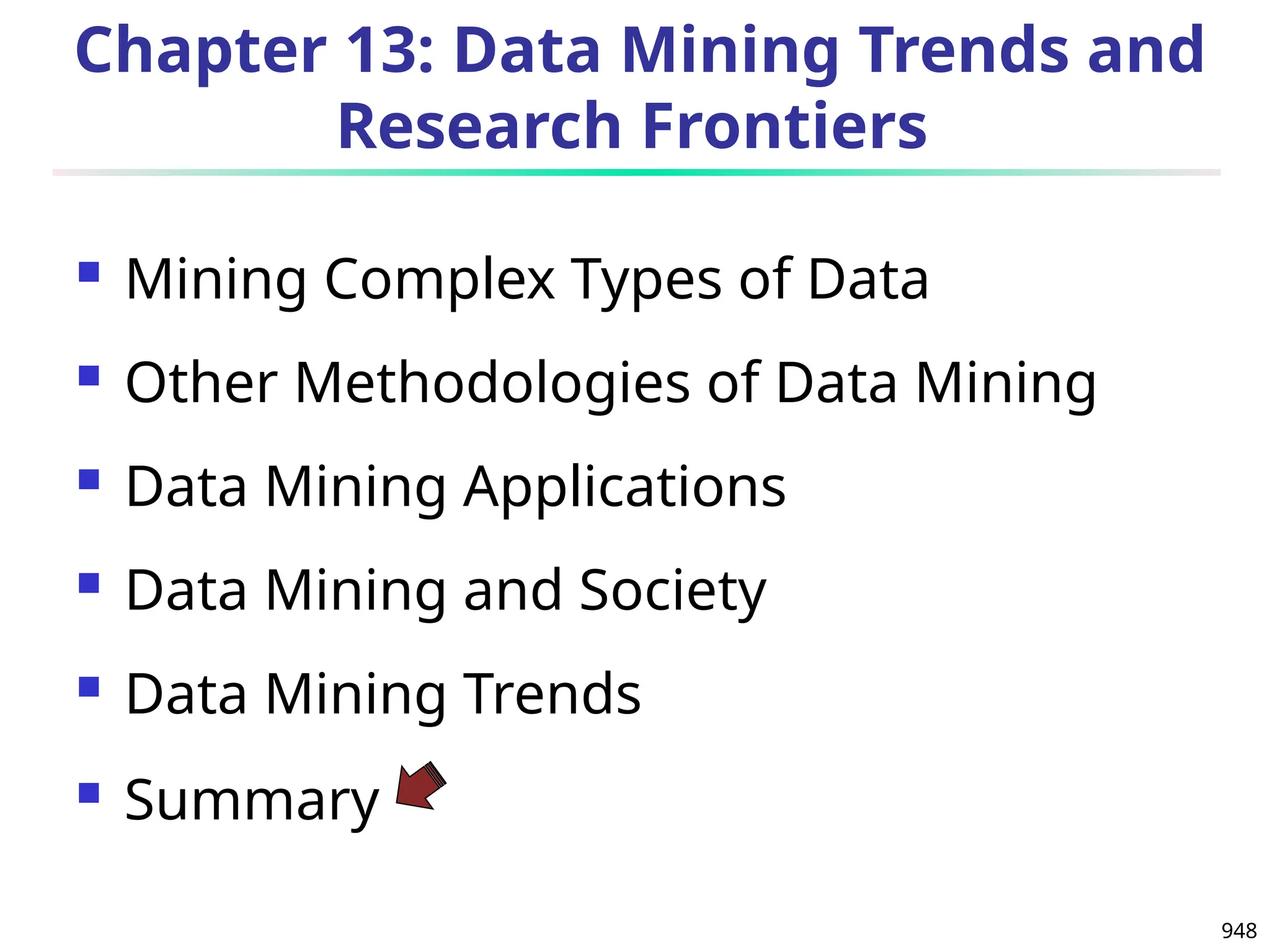 948
Chapter 13: Data Mining Trends and
Research Frontiers
 Mining Complex Types of Data
 Other Methodologies of Data Mining
 Data Mining Applications
 Data Mining and Society
 Data Mining Trends
 Summary
 