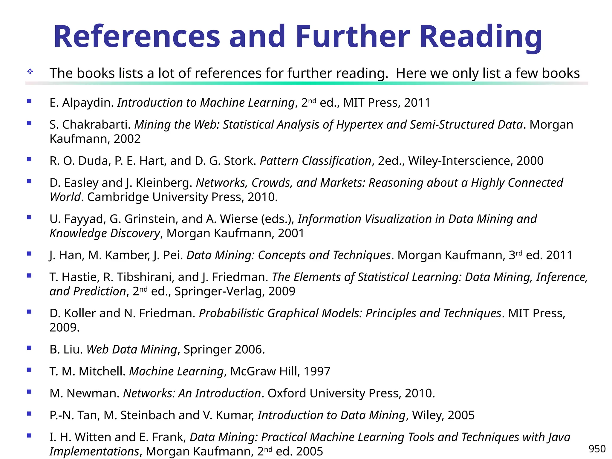950
References and Further Reading
 The books lists a lot of references for further reading. Here we only list a few books
 E. Alpaydin. Introduction to Machine Learning, 2nd
ed., MIT Press, 2011
 S. Chakrabarti. Mining the Web: Statistical Analysis of Hypertex and Semi-Structured Data. Morgan
Kaufmann, 2002
 R. O. Duda, P. E. Hart, and D. G. Stork. Pattern Classification, 2ed., Wiley-Interscience, 2000
 D. Easley and J. Kleinberg. Networks, Crowds, and Markets: Reasoning about a Highly Connected
World. Cambridge University Press, 2010.
 U. Fayyad, G. Grinstein, and A. Wierse (eds.), Information Visualization in Data Mining and
Knowledge Discovery, Morgan Kaufmann, 2001
 J. Han, M. Kamber, J. Pei. Data Mining: Concepts and Techniques. Morgan Kaufmann, 3rd
ed. 2011
 T. Hastie, R. Tibshirani, and J. Friedman. The Elements of Statistical Learning: Data Mining, Inference,
and Prediction, 2nd
ed., Springer-Verlag, 2009
 D. Koller and N. Friedman. Probabilistic Graphical Models: Principles and Techniques. MIT Press,
2009.
 B. Liu. Web Data Mining, Springer 2006.
 T. M. Mitchell. Machine Learning, McGraw Hill, 1997
 M. Newman. Networks: An Introduction. Oxford University Press, 2010.
 P.-N. Tan, M. Steinbach and V. Kumar, Introduction to Data Mining, Wiley, 2005
 I. H. Witten and E. Frank, Data Mining: Practical Machine Learning Tools and Techniques with Java
Implementations, Morgan Kaufmann, 2nd
ed. 2005
 