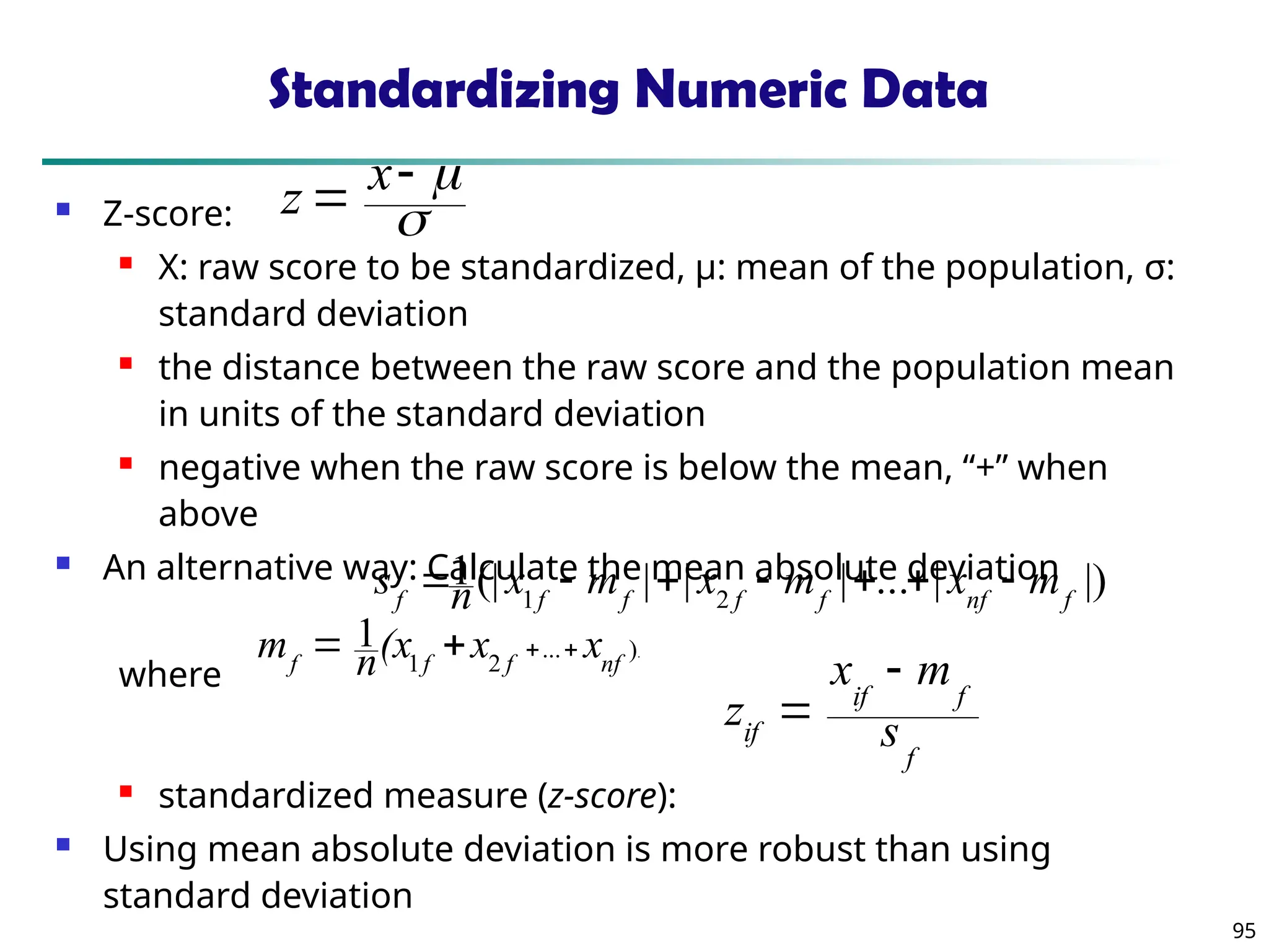 95
Standardizing Numeric Data
 Z-score:
 X: raw score to be standardized, μ: mean of the population, σ:
standard deviation
 the distance between the raw score and the population mean
in units of the standard deviation
 negative when the raw score is below the mean, “+” when
above
 An alternative way: Calculate the mean absolute deviation
where
 standardized measure (z-score):
 Using mean absolute deviation is more robust than using
standard deviation
.
)
...
2
1
1
nf
f
f
f
x
x
(x
n
m 



|)
|
...
|
|
|
(|
1
2
1 f
nf
f
f
f
f
f
m
x
m
x
m
x
n
s 






f
f
if
if s
m
x
z





 x
z
 