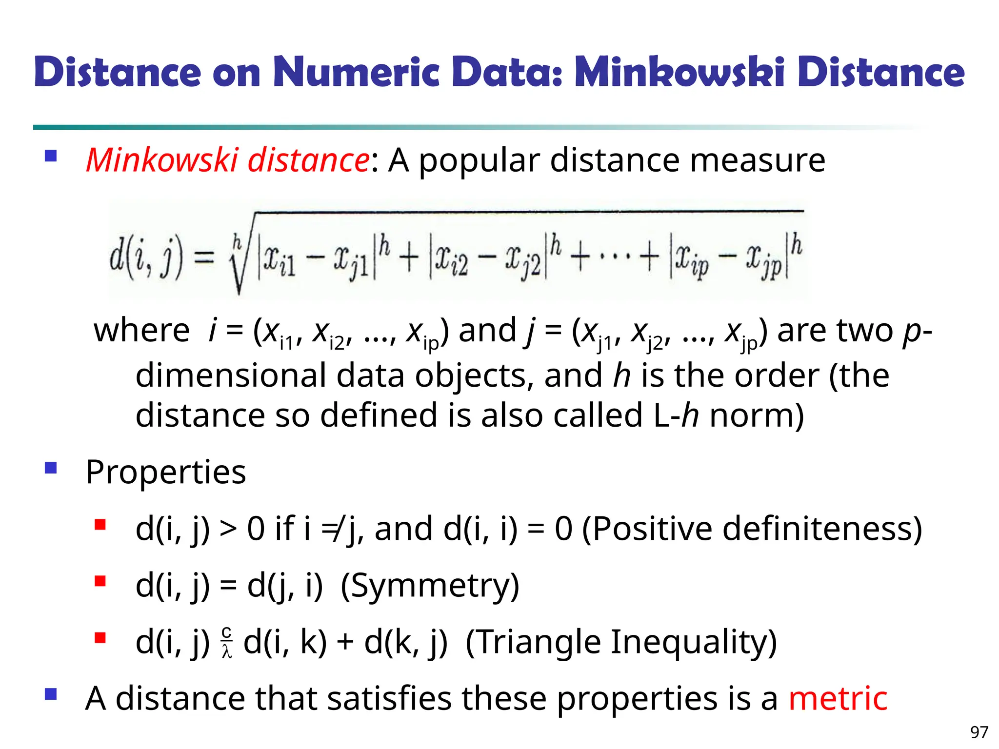 97
Distance on Numeric Data: Minkowski Distance
 Minkowski distance: A popular distance measure
where i = (xi1, xi2, …, xip) and j = (xj1, xj2, …, xjp) are two p-
dimensional data objects, and h is the order (the
distance so defined is also called L-h norm)
 Properties
 d(i, j) > 0 if i ≠ j, and d(i, i) = 0 (Positive definiteness)
 d(i, j) = d(j, i) (Symmetry)
 d(i, j)  d(i, k) + d(k, j) (Triangle Inequality)
 A distance that satisfies these properties is a metric
 