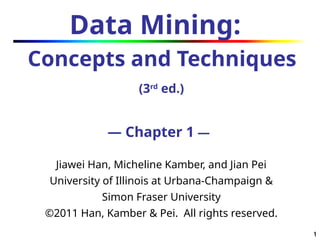 1
1
Data Mining:
Concepts and Techniques
(3rd
ed.)
— Chapter 1 —
Jiawei Han, Micheline Kamber, and Jian Pei
University of Illinois at Urbana-Champaign &
Simon Fraser University
©2011 Han, Kamber & Pei. All rights reserved.
 